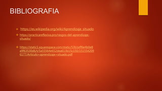 BIBLIOGRAFIA
 https://es.wikipedia.org/wiki/Aprendizaje_situado
 https://static1.squarespace.com/static/53b1eff6e4b0e8
a9f63530d6/t/5a55564e652dea613b15c150/151554209
6177/Articulo+aprendizaje+situado.pdf
 https://practicareflexiva.pro/rasgos-del-aprendizaje-
situado/
 