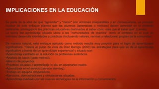 IMPLICACIONES EN LA EDUCACIÓN
Se parte de la idea de que "aprender" y "hacer" son acciones inseparables y en consecuencia, un principio
nuclear de este enfoque plantea que los alumnos (aprendices o novicios) deben aprender en el contexto
pertinente, privilegiando las prácticas educativas destinadas al saber cómo más que al saber qué” (Lamas)
La teoría del aprendizaje situado ubica a las "comunidades de práctica" como el contexto en el cual un
individuo desarrolla identidades y prácticas (incluyendo valores, normas y relaciones) propias de la comunidad.
De manera natural, este enfoque aplicado como método resulta muy propicio para el logro de aprendizajes
significativos. "Desde el punto de vista de Díaz Barriga (2003) las estrategias para que se dé el aprendizaje
significativo a través de un aprendizaje experiencial y situado son:
•Aprendizaje centrado en la solución de problemas auténticos.
•Análisis de casos (case method).
•Método de proyectos.
•Prácticas situadas o aprendizaje in situ en escenarios reales.
•Aprendizaje en el servicio (service learning).
•Trabajo en equipos cooperativos.
•Ejercicios, demostraciones y simulaciones situadas.
•Aprendizaje mediado por las nuevas tecnologías de la información y comunicación
 