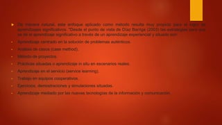  De manera natural, este enfoque aplicado como método resulta muy propicio para el logro de
aprendizajes significativos. "Desde el punto de vista de Díaz Barriga (2003) las estrategias para que
se dé el aprendizaje significativo a través de un aprendizaje experiencial y situado son:
• Aprendizaje centrado en la solución de problemas auténticos.
• Análisis de casos (case method).
• Método de proyectos.
• Prácticas situadas o aprendizaje in situ en escenarios reales.
• Aprendizaje en el servicio (service learning).
• Trabajo en equipos cooperativos.
• Ejercicios, demostraciones y simulaciones situadas.
• Aprendizaje mediado por las nuevas tecnologías de la información y comunicación.
 