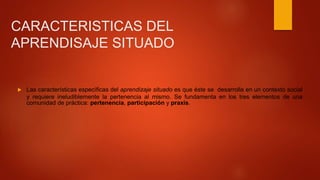 CARACTERISTICAS DEL
APRENDISAJE SITUADO
 Las características específicas del aprendizaje situado es que éste se desarrolla en un contexto social
y requiere ineludiblemente la pertenencia al mismo. Se fundamenta en los tres elementos de una
comunidad de práctica: pertenencia, participación y praxis.
 