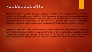 ROL DEL DOCENTE
 Afirman que el docente debe de jugar el papel de mediador entre el conocimiento y el alumno;
cuando el docente actúa como mediador, debe de conocer primeramente las necesidades de los
alumnos, intereses, expectativas y condiciones, por lo que reconoce que cada aprendiz tiene un
funcionamiento en su aprendizaje, es por eso, que el docente debe de buscar estrategias
adecuadas, eligiendo problemáticas reales y recuperando lo que sabe y ha vivido el alumno.
 El mediador debe estar cerca para orientar al alumno, pero también debe reconocer cuando hay
que tomar distancia para permitir la autonomía; ha de ser un ser humanista y sensible en la vida
personal del alumno, pero también firme para orientar el aprendizaje; la mediación debe
estimular los saberes de los alumnos en sus cuatro dimensiones: saber, hacer, ser y convivir.
 