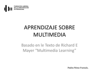 APRENDIZAJE SOBRE
    MULTIMEDIA
Basado en le Texto de Richard E
 Mayer “Multimedia Learning”


                         Pedro Pérez Francés.
 