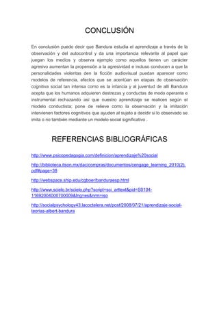 CONCLUSIÓN

En conclusión puedo decir que Bandura estudia el aprendizaje a través de la
observación y del autocontrol y da una importancia relevante al papel que
juegan los medios y observa ejemplo como aquellos tienen un carácter
agresivo aumentan la propensión a la agresividad e incluso conducen a que la
personalidades violentas den la ficción audiovisual puedan aparecer como
modelos de referencia, efectos que se acentúan en etapas de observación
cognitiva social tan intensa como es la infancia y al juventud de allí Bandura
acepta que los humanos adquieren destrezas y conductas de modo operante e
instrumental rechazando así que nuestro aprendizaje se realicen según el
modelo conductista; pone de relieve como la observación y la imitación
intervienen factores cognitivos que ayuden al sujeto a decidir si lo observado se
imita o no también mediante un modelo social significativo .



          REFERENCIAS BIBLIOGRÁFICAS

http://www.psicopedagogia.com/definicion/aprendizaje%20social

http://biblioteca.itson.mx/dac/compras/documentos/cengage_learning_2010(2).
pdf#page=38

http://webspace.ship.edu/cgboer/banduraesp.html

http://www.scielo.br/scielo.php?script=sci_arttext&pid=S0104-
11692004000700009&lng=es&nrm=iso

http://socialpsychology43.lacoctelera.net/post/2008/07/21/aprendizaje-social-
teorias-albert-bandura
 