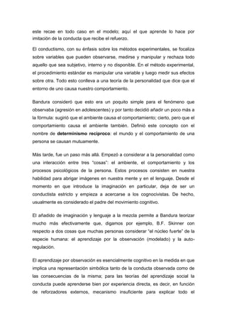 este recae en todo caso en el modelo; aquí el que aprende lo hace por
imitación de la conducta que recibe el refuerzo.

El conductismo, con su énfasis sobre los métodos experimentales, se focaliza
sobre variables que pueden observarse, medirse y manipular y rechaza todo
aquello que sea subjetivo, interno y no disponible. En el método experimental,
el procedimiento estándar es manipular una variable y luego medir sus efectos
sobre otra. Todo esto conlleva a una teoría de la personalidad que dice que el
entorno de uno causa nuestro comportamiento.

Bandura consideró que esto era un poquito simple para el fenómeno que
observaba (agresión en adolescentes) y por tanto decidió añadir un poco más a
la fórmula: sugirió que el ambiente causa el comportamiento; cierto, pero que el
comportamiento causa el ambiente también. Definió este concepto con el
nombre de determinismo recíproco: el mundo y el comportamiento de una
persona se causan mutuamente.

Más tarde, fue un paso más allá. Empezó a considerar a la personalidad como
una interacción entre tres “cosas”: el ambiente, el comportamiento y los
procesos psicológicos de la persona. Estos procesos consisten en nuestra
habilidad para abrigar imágenes en nuestra mente y en el lenguaje. Desde el
momento en que introduce la imaginación en particular, deja de ser un
conductista estricto y empieza a acercarse a los cognocivistas. De hecho,
usualmente es considerado el padre del movimiento cognitivo.

El añadido de imaginación y lenguaje a la mezcla permite a Bandura teorizar
mucho más efectivamente que, digamos por ejemplo, B.F. Skinner con
respecto a dos cosas que muchas personas considerar “el núcleo fuerte” de la
especie humana: el aprendizaje por la observación (modelado) y la auto-
regulación.

El aprendizaje por observación es esencialmente cognitivo en la medida en que
implica una representación simbólica tanto de la conducta observada como de
las consecuencias de la misma; para las teorías del aprendizaje social la
conducta puede aprenderse bien por experiencia directa, es decir, en función
de reforzadores externos, mecanismo insuficiente para explicar todo el
 