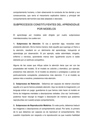 comportamiento humano, o bien observando la conducta de los demás y sus
consecuencias, que sería el mecanismo explicativo básico y principal del
comportamiento del hombre sea éste adaptado o desviado.


SUBPROCESOS CONSTITUYENTES DEL APRENDIZAJE
                             POR MODELOS

El   aprendizaje   por   modelos     está   dirigido   por   cuatro   subprocesos
interrelacionados, los cuales son:

1.   Subproceso de Atención. Si vas a aprender algo, necesitas estar
prestando atención. De la misma manera, todo aquello que suponga un freno a
la atención, resultará en un detrimento del aprendizaje, incluyendo el
aprendizaje por observación. Si por ejemplo, estás adormilado, drogado,
enfermo o nervioso, aprenderás menos bien. Igualmente ocurre si estás
distraído por un estímulo competitivo.

Alguna de las cosas que influye sobre la atención tiene que ver con las
propiedades del modelo. Si el modelo es colorido y dramático, por ejemplo,
prestamos más atención. Si el modelo es atractivo o prestigioso o parece ser
particularmente competente, prestaremos más atención. Y si el modelo se
parece más a nosotros, prestaremos más atención.

2. Subproceso de Retención. Debemos ser capaces de retener (recordar)
aquello a lo que le hemos prestado atención. Aquí es donde la imaginación y el
lenguaje entran en juego: guardamos lo que hemos visto hacer al modelo en
forma de imágenes mentales o descripciones verbales. Una vez “archivados”,
podemos hacer resurgir la imagen o descripción de manera que podamos
reproducirlas con nuestro propio comportamiento.

3. Subproceso de Reproducción Motórica. En este punto, debemos traducir
las imágenes o descripciones al comportamiento actual. Por tanto, lo primero
de lo que debemos ser capaces es de reproducir el comportamiento. Otra
cuestión importante con respecto a la reproducción es que nuestra habilidad
 