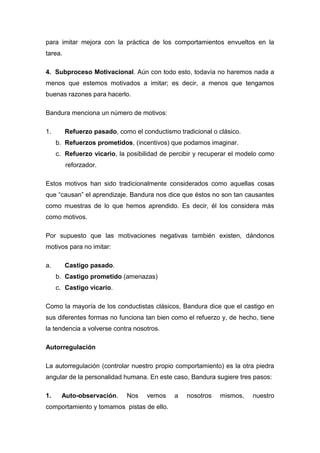 para imitar mejora con la práctica de los comportamientos envueltos en la
tarea.

4. Subproceso Motivacional. Aún con todo esto, todavía no haremos nada a
menos que estemos motivados a imitar; es decir, a menos que tengamos
buenas razones para hacerlo.

Bandura menciona un número de motivos:

1.       Refuerzo pasado, como el conductismo tradicional o clásico.
     b. Refuerzos prometidos, (incentivos) que podamos imaginar.
     c. Refuerzo vicario, la posibilidad de percibir y recuperar el modelo como
         reforzador.

Estos motivos han sido tradicionalmente considerados como aquellas cosas
que “causan” el aprendizaje. Bandura nos dice que éstos no son tan causantes
como muestras de lo que hemos aprendido. Es decir, él los considera más
como motivos.

Por supuesto que las motivaciones negativas también existen, dándonos
motivos para no imitar:

a.       Castigo pasado.
     b. Castigo prometido (amenazas)
     c. Castigo vicario.

Como la mayoría de los conductistas clásicos, Bandura dice que el castigo en
sus diferentes formas no funciona tan bien como el refuerzo y, de hecho, tiene
la tendencia a volverse contra nosotros.

Autorregulación

La autorregulación (controlar nuestro propio comportamiento) es la otra piedra
angular de la personalidad humana. En este caso, Bandura sugiere tres pasos:

1.     Auto-observación.     Nos    vemos    a   nosotros    mismos,   nuestro
comportamiento y tomamos pistas de ello.
 