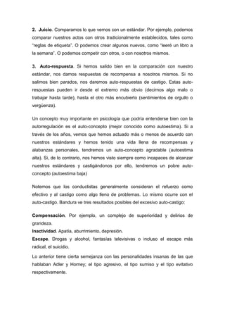 2. Juicio. Comparamos lo que vemos con un estándar. Por ejemplo, podemos
comparar nuestros actos con otros tradicionalmente establecidos, tales como
“reglas de etiqueta”. O podemos crear algunos nuevos, como “leeré un libro a
la semana”. O podemos competir con otros, o con nosotros mismos.

3. Auto-respuesta. Si hemos salido bien en la comparación con nuestro
estándar, nos damos respuestas de recompensa a nosotros mismos. Si no
salimos bien parados, nos daremos auto-respuestas de castigo. Estas auto-
respuestas pueden ir desde el extremo más obvio (decirnos algo malo o
trabajar hasta tarde), hasta el otro más encubierto (sentimientos de orgullo o
vergüenza).

Un concepto muy importante en psicología que podría entenderse bien con la
autorregulación es el auto-concepto (mejor conocido como autoestima). Si a
través de los años, vemos que hemos actuado más o menos de acuerdo con
nuestros estándares y hemos tenido una vida llena de recompensas y
alabanzas personales, tendremos un auto-concepto agradable (autoestima
alta). Si, de lo contrario, nos hemos visto siempre como incapaces de alcanzar
nuestros estándares y castigándonos por ello, tendremos un pobre auto-
concepto (autoestima baja)

Notemos que los conductistas generalmente consideran el refuerzo como
efectivo y al castigo como algo lleno de problemas. Lo mismo ocurre con el
auto-castigo. Bandura ve tres resultados posibles del excesivo auto-castigo:

Compensación. Por ejemplo, un complejo de superioridad y delirios de
grandeza.
Inactividad. Apatía, aburrimiento, depresión.
Escape. Drogas y alcohol, fantasías televisivas o incluso el escape más
radical, el suicidio.

Lo anterior tiene cierta semejanza con las personalidades insanas de las que
hablaban Adler y Horney; el tipo agresivo, el tipo sumiso y el tipo evitativo
respectivamente.
 