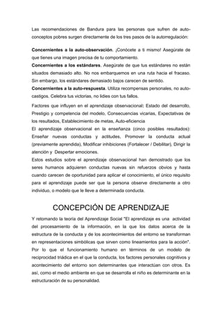 Las recomendaciones de Bandura para las personas que sufren de auto-
conceptos pobres surgen directamente de los tres pasos de la autorregulación:

Concernientes a la auto-observación. ¡Conócete a ti mismo! Asegúrate de
que tienes una imagen precisa de tu comportamiento.
Concernientes a los estándares. Asegúrate de que tus estándares no están
situados demasiado alto. No nos embarquemos en una ruta hacia el fracaso.
Sin embargo, los estándares demasiado bajos carecen de sentido.
Concernientes a la auto-respuesta. Utiliza recompensas personales, no auto-
castigos. Celebra tus victorias, no lidies con tus fallos.

Factores que influyen en el aprendizaje observacional: Estado del desarrollo,
Prestigio y competencia del modelo, Consecuencias vicarias, Expectativas de
los resultados, Establecimiento de metas, Auto-eficiencia
El aprendizaje observacional en la enseñanza (cinco posibles resultados):
Enseñar nuevas conductas y actitudes, Promover la conducta actual
(previamente aprendida), Modificar inhibiciones (Fortalecer / Debilitar), Dirigir la
atención y Despertar emociones.
Estos estudios sobre el aprendizaje observacional han demostrado que los
seres humanos adquieren conductas nuevas sin refuerzos obvios y hasta
cuando carecen de oportunidad para aplicar el conocimiento, el único requisito
para el aprendizaje puede ser que la persona observe directamente a otro
individuo, o modelo que le lleve a determinada conducta.



           CONCEPCIÓN DE APRENDIZAJE
Y retomando la teoría del Aprendizaje Social "El aprendizaje es una actividad
del procesamiento de la información, en la que los datos acerca de la
estructura de la conducta y de los acontecimientos del entorno se transforman
en representaciones simbólicas que sirven como lineamientos para la acción".
Por lo que el funcionamiento humano en términos de un modelo de
reciprocidad triádica en el que la conducta, los factores personales cognitivos y
acontecimiento del entorno son determinantes que interactúan con otros. Es
así, como el medio ambiente en que se desarrolla el niño es determinante en la
estructuración de su personalidad.
 