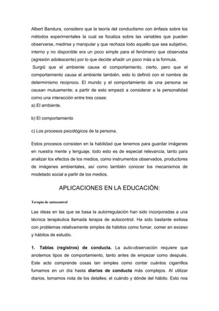 Albert Bandura, considero que la teoría del conductismo con énfasis sobre los
métodos experimentales la cual se focaliza sobre las variables que pueden
observarse, medirse y manipular y que rechaza todo aquello que sea subjetivo,
interno y no disponible era un poco simple para el fenómeno que observaba
(agresión adolescente) por lo que decide añadir un poco más a la formula.
Surgió que el ambiente causa el comportamiento, cierto, pero que el
comportamiento causa el ambiente también, esto lo definió con el nombre de
determinismo reciproco. El mundo y el comportamiento de una persona se
causan mutuamente; a partir de esto empezó a considerar a la personalidad
como una interacción entre tres cosas:
a) El ambiente.

b) El comportamiento

c) Los procesos psicológicos de la persona.

Estos procesos consisten en la habilidad que tenemos para guardar imágenes
en nuestra mente y lenguaje, todo esto es de especial relevancia, tanto para
analizar los efectos de los medios, como instrumentos observados, productores
de imágenes ambientales, así como también conocer los mecanismos de
modelado social a partir de los medios.


                APLICACIONES EN LA EDUCACIÓN:

Terapia de autocontrol

Las ideas en las que se basa la autorregulación han sido incorporadas a una
técnica terapéutica llamada terapia de autocontrol. Ha sido bastante exitosa
con problemas relativamente simples de hábitos como fumar, comer en exceso
y hábitos de estudio.

1.   Tablas (registros) de conducta. La auto-observación requiere que
anotemos tipos de comportamiento, tanto antes de empezar como después.
Este acto comprende cosas tan simples como contar cuántos cigarrillos
fumamos en un día hasta diarios de conducta más complejos. Al utilizar
diarios, tomamos nota de los detalles; el cuándo y dónde del hábito. Esto nos
 