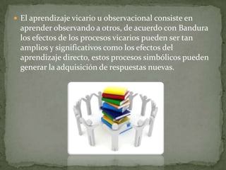  El aprendizaje vicario u observacional consiste en
 aprender observando a otros, de acuerdo con Bandura
 los efectos de los procesos vicarios pueden ser tan
 amplios y significativos como los efectos del
 aprendizaje directo, estos procesos simbólicos pueden
 generar la adquisición de respuestas nuevas.
 