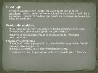 MODELAJE.
 Esta técnica consiste en identificar la conducta que se desea
 establecer, primero en termino operacional: observables y medibles y
 segundo seleccionar al modelo, que puede ser en vivo o simbólico, que
 posea los atributos.

Técnicas del modelaje.
  *Modelar la conducta vívidamente en forma atractiva y novedosa.
  *Mostrar las consecuencias (positivas y/o aversivas).
  *Una vez la persona presenta la conducta imitada, reforzarla
  positivamente.
Ventajas y Desventajas
  *La individualidad y personalidad de los individuos puede influir de
  forma positiva o negativa.
  *La escala valorativa es un elemento determinante.
   *Los modelos en el hogar son variables externas de gran relevancia.
 