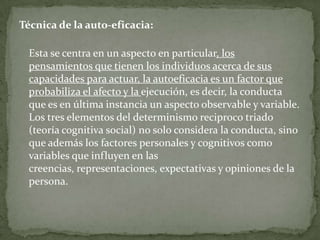 Técnica de la auto-eficacia:

  Esta se centra en un aspecto en particular, los
  pensamientos que tienen los individuos acerca de sus
  capacidades para actuar, la autoeficacia es un factor que
  probabiliza el afecto y la ejecución, es decir, la conducta
  que es en última instancia un aspecto observable y variable.
  Los tres elementos del determinismo reciproco triado
  (teoría cognitiva social) no solo considera la conducta, sino
  que además los factores personales y cognitivos como
  variables que influyen en las
  creencias, representaciones, expectativas y opiniones de la
  persona.
 