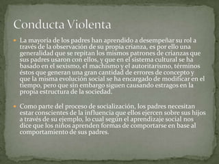  La mayoría de los padres han aprendido a desempeñar su rol a
  través de la observación de su propia crianza, es por ello una
  generalidad que se repitan los mismos patrones de crianzas que
  sus padres usaron con ellos, y que en el sistema cultural se ha
  basado en el sexismo, el machismo y el autoritarismo, términos
  éstos que generan una gran cantidad de errores de concepto y
  que la misma evolución social se ha encargado de modificar en el
  tiempo, pero que sin embargo siguen causando estragos en la
  propia estructura de la sociedad.

 Como parte del proceso de socialización, los padres necesitan
  estar conscientes de la influencia que ellos ejercen sobre sus hijos
  a través de su ejemplo, lo cual según el aprendizaje social nos
  dice que los niños aprenden formas de comportarse en base al
  comportamiento de sus padres.
 
