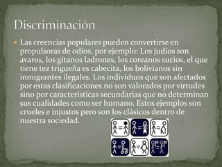  Las creencias populares pueden convertirse en
 propulsoras de odios, por ejemplo: Los judíos son
 avaros, los gitanos ladrones, los coreanos sucios, el que
 tiene tez trigueña es cabecita, los bolivianos sin
 inmigrantes ilegales. Los individuos que son afectados
 por estas clasificaciones no son valorados por virtudes
 sino por características secundarias que no determinan
 sus cualidades como ser humano. Estos ejemplos son
 crueles e injustos pero son los clásicos dentro de
 nuestra sociedad.
 
