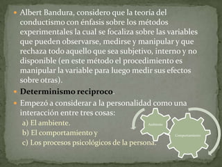  Albert Bandura, considero que la teoría del
  conductismo con énfasis sobre los métodos
  experimentales la cual se focaliza sobre las variables
  que pueden observarse, medirse y manipular y que
  rechaza todo aquello que sea subjetivo, interno y no
  disponible (en este método el procedimiento es
  manipular la variable para luego medir sus efectos
  sobre otras).
 Determinismo reciproco.
 Empezó a considerar a la personalidad como una
  interacción entre tres cosas:
  a) El ambiente.                         Ambiente

  b) El comportamiento y                             Comportamiento

  c) Los procesos psicológicos de la persona.
 