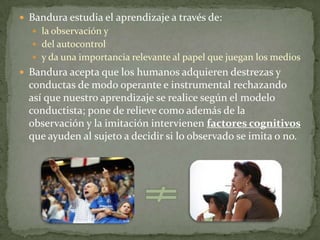  Bandura estudia el aprendizaje a través de:
   la observación y
   del autocontrol
   y da una importancia relevante al papel que juegan los medios
 Bandura acepta que los humanos adquieren destrezas y
  conductas de modo operante e instrumental rechazando
  así que nuestro aprendizaje se realice según el modelo
  conductista; pone de relieve como además de la
  observación y la imitación intervienen factores cognitivos
  que ayuden al sujeto a decidir si lo observado se imita o no.
 