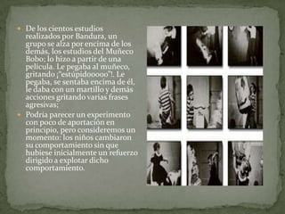  De los cientos estudios
  realizados por Bandura, un
  grupo se alza por encima de los
  demás, los estudios del Muñeco
  Bobo; lo hizo a partir de una
  película. Le pegaba al muñeco,
  gritando ¡“estúpidooooo”!. Le
  pegaba, se sentaba encima de él,
  le daba con un martillo y demás
  acciones gritando varias frases
  agresivas;
 Podría parecer un experimento
  con poco de aportación en
  principio, pero consideremos un
  momento: los niños cambiaron
  su comportamiento sin que
  hubiese inicialmente un refuerzo
  dirigido a explotar dicho
  comportamiento.
 
