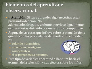  1. Atención. Si vas a aprender algo, necesitas estar
  prestando atención. No
  adormilado, drogado, enfermo, nervioso. Igualmente
  ocurre si estás distraído por un estímulo competitivo.
 Alguna de las cosas que influye sobre la atención tiene
  que ver con las propiedades del modelo. Si el modelo
  es:
     colorido y dramático,
     atractivo o prestigioso,
     competente o
     si se parece más a nosotros.
 Este tipo de variables encaminó a Bandura hacia el
  examen de la televisión y sus efectos sobre los niños.
 