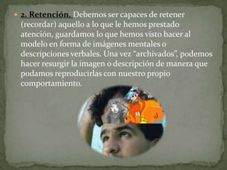  2. Retención. Debemos ser capaces de retener
 (recordar) aquello a lo que le hemos prestado
 atención, guardamos lo que hemos visto hacer al
 modelo en forma de imágenes mentales o
 descripciones verbales. Una vez “archivados”, podemos
 hacer resurgir la imagen o descripción de manera que
 podamos reproducirlas con nuestro propio
 comportamiento.
 