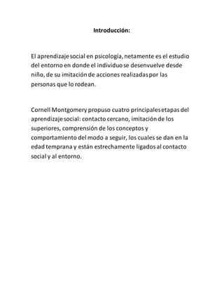 Introducción:
El aprendizajesocial en psicología,netamente es el estudio
del entorno en donde el individuose desenvuelve desde
niño, de su imitaciónde acciones realizadaspor las
personas que lo rodean.
Cornell Montgomery propuso cuatro principalesetapasdel
aprendizajesocial: contacto cercano, imitaciónde los
superiores, comprensión de los conceptos y
comportamiento del modo a seguir, los cuales se dan en la
edad temprana y están estrechamente ligadosal contacto
social y al entorno.
 