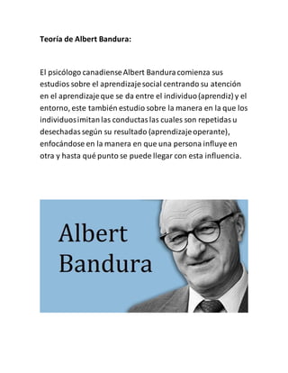 Teoría de Albert Bandura:
El psicólogo canadienseAlbert Banduracomienza sus
estudios sobre el aprendizajesocial centrando su atención
en el aprendizajeque se da entre el individuo(aprendiz) y el
entorno, este también estudio sobre la manera en la que los
individuosimitanlas conductaslas cuales son repetidasu
desechadassegún su resultado (aprendizajeoperante),
enfocándose en la manera en que una persona influye en
otra y hasta qué punto se puede llegar con esta influencia.
 