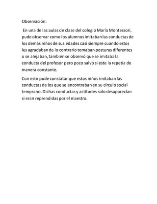 Observación:
En una de las aulasde clase del colegio María Montessori,
pude observar como los alumnosimitabanlas conductasde
los demás niñosde sus edades casi siempre cuando estos
les agradabande lo contrario tomaban posturas diferentes
o se alejaban,tambiénse observó que se imitabala
conducta del profesor pero poco salvo si este la repetía de
manera constante.
Con esto pude constatar que estos niños imitabanlas
conductasde los que se encontrabanen su círculo social
temprano. Dichas conductasy actitudes solo desaparecían
si eran reprendidaspor el maestro.
 