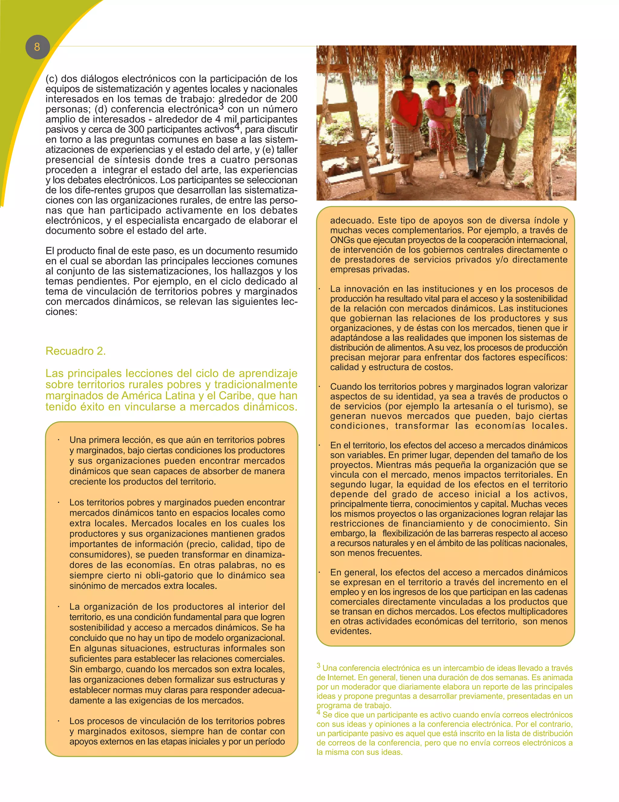 8

    (c) dos diálogos electrónicos con la participación de los
    equipos de sistematización y agentes locales y nacionales
    interesados en los temas de trabajo: alrededor de 200
    personas; (d) conferencia electrónica3 con un número
    amplio de interesados - alrededor de 4 mil participantes
    pasivos y cerca de 300 participantes activos4, para discutir
    en torno a las preguntas comunes en base a las sistem-
    atizaciones de experiencias y el estado del arte, y (e) taller
    presencial de síntesis donde tres a cuatro personas
    proceden a integrar el estado del arte, las experiencias
    y los debates electrónicos. Los participantes se seleccionan
    de los dife-rentes grupos que desarrollan las sistematiza-
    ciones con las organizaciones rurales, de entre las perso-
    nas que han participado activamente en los debates
    electrónicos, y el especialista encargado de elaborar el             adecuado. Este tipo de apoyos son de diversa índole y
    documento sobre el estado del arte.                                  muchas veces complementarios. Por ejemplo, a través de
                                                                         ONGs que ejecutan proyectos de la cooperación internacional,
    El producto final de este paso, es un documento resumido             de intervención de los gobiernos centrales directamente o
    en el cual se abordan las principales lecciones comunes              de prestadores de servicios privados y/o directamente
    al conjunto de las sistematizaciones, los hallazgos y los            empresas privadas.
    temas pendientes. Por ejemplo, en el ciclo dedicado al
    tema de vinculación de territorios pobres y marginados           ·   La innovación en las instituciones y en los procesos de
    con mercados dinámicos, se relevan las siguientes lec-               producción ha resultado vital para el acceso y la sostenibilidad
    ciones:                                                              de la relación con mercados dinámicos. Las instituciones
                                                                         que gobiernan las relaciones de los productores y sus
                                                                         organizaciones, y de éstas con los mercados, tienen que ir
                                                                         adaptándose a las realidades que imponen los sistemas de
    Recuadro 2.                                                          distribución de alimentos. A su vez, los procesos de producción
                                                                         precisan mejorar para enfrentar dos factores específicos:
                                                                         calidad y estructura de costos.
    Las principales lecciones del ciclo de aprendizaje
    sobre territorios rurales pobres y tradicionalmente              ·   Cuando los territorios pobres y marginados logran valorizar
    marginados de América Latina y el Caribe, que han                    aspectos de su identidad, ya sea a través de productos o
    tenido éxito en vincularse a mercados dinámicos.                     de servicios (por ejemplo la artesanía o el turismo), se
                                                                         generan nuevos mercados que pueden, bajo ciertas
                                                                         condiciones, transformar las economías locales.
      ·   Una primera lección, es que aún en territorios pobres
                                                                     ·   En el territorio, los efectos del acceso a mercados dinámicos
          y marginados, bajo ciertas condiciones los productores
                                                                         son variables. En primer lugar, dependen del tamaño de los
          y sus organizaciones pueden encontrar mercados                 proyectos. Mientras más pequeña la organización que se
          dinámicos que sean capaces de absorber de manera               vincula con el mercado, menos impactos territoriales. En
          creciente los productos del territorio.                        segundo lugar, la equidad de los efectos en el territorio
                                                                         depende del grado de acceso inicial a los activos,
      ·   Los territorios pobres y marginados pueden encontrar           principalmente tierra, conocimientos y capital. Muchas veces
          mercados dinámicos tanto en espacios locales como              los mismos proyectos o las organizaciones logran relajar las
          extra locales. Mercados locales en los cuales los              restricciones de financiamiento y de conocimiento. Sin
          productores y sus organizaciones mantienen grados              embargo, la flexibilización de las barreras respecto al acceso
          importantes de información (precio, calidad, tipo de           a recursos naturales y en el ámbito de las políticas nacionales,
          consumidores), se pueden transformar en dinamiza-              son menos frecuentes.
          dores de las economías. En otras palabras, no es
          siempre cierto ni obli-gatorio que lo dinámico sea         ·   En general, los efectos del acceso a mercados dinámicos
          sinónimo de mercados extra locales.                            se expresan en el territorio a través del incremento en el
                                                                         empleo y en los ingresos de los que participan en las cadenas
                                                                         comerciales directamente vinculadas a los productos que
      ·   La organización de los productores al interior del
                                                                         se transan en dichos mercados. Los efectos multiplicadores
          territorio, es una condición fundamental para que logren       en otras actividades económicas del territorio, son menos
          sostenibilidad y acceso a mercados dinámicos. Se ha            evidentes.
          concluido que no hay un tipo de modelo organizacional.
          En algunas situaciones, estructuras informales son
          suficientes para establecer las relaciones comerciales.
                                                                     3 Una conferencia electrónica es un intercambio de ideas llevado a través
          Sin embargo, cuando los mercados son extra locales,
          las organizaciones deben formalizar sus estructuras y      de Internet. En general, tienen una duración de dos semanas. Es animada
          establecer normas muy claras para responder adecua-        por un moderador que diariamente elabora un reporte de las principales
                                                                     ideas y propone preguntas a desarrollar previamente, presentadas en un
          damente a las exigencias de los mercados.
                                                                     programa de trabajo.
                                                                     4 Se dice que un participante es activo cuando envía correos electrónicos
      ·   Los procesos de vinculación de los territorios pobres      con sus ideas y opiniones a la conferencia electrónica. Por el contrario,
          y marginados exitosos, siempre han de contar con           un participante pasivo es aquel que está inscrito en la lista de distribución
          apoyos externos en las etapas iniciales y por un período   de correos de la conferencia, pero que no envía correos electrónicos a
                                                                     la misma con sus ideas.
 