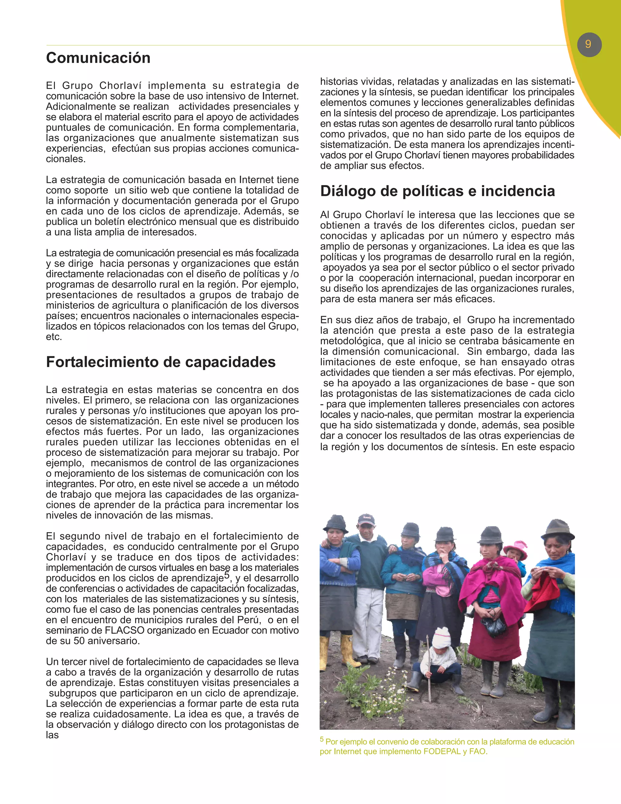 9
Comunicación
El Grupo Chorlaví implementa su estrategia de                 historias vividas, relatadas y analizadas en las sistemati-
comunicación sobre la base de uso intensivo de Internet.      zaciones y la síntesis, se puedan identificar los principales
Adicionalmente se realizan actividades presenciales y         elementos comunes y lecciones generalizables definidas
se elabora el material escrito para el apoyo de actividades   en la síntesis del proceso de aprendizaje. Los participantes
puntuales de comunicación. En forma complementaria,           en estas rutas son agentes de desarrollo rural tanto públicos
las organizaciones que anualmente sistematizan sus            como privados, que no han sido parte de los equipos de
experiencias, efectúan sus propias acciones comunica-         sistematización. De esta manera los aprendizajes incenti-
cionales.                                                     vados por el Grupo Chorlaví tienen mayores probabilidades
                                                              de ampliar sus efectos.
La estrategia de comunicación basada en Internet tiene
como soporte un sitio web que contiene la totalidad de        Diálogo de políticas e incidencia
la información y documentación generada por el Grupo
en cada uno de los ciclos de aprendizaje. Además, se          Al Grupo Chorlaví le interesa que las lecciones que se
publica un boletín electrónico mensual que es distribuido     obtienen a través de los diferentes ciclos, puedan ser
a una lista amplia de interesados.                            conocidas y aplicadas por un número y espectro más
                                                              amplio de personas y organizaciones. La idea es que las
La estrategia de comunicación presencial es más focalizada    políticas y los programas de desarrollo rural en la región,
y se dirige hacia personas y organizaciones que están          apoyados ya sea por el sector público o el sector privado
directamente relacionadas con el diseño de políticas y /o     o por la cooperación internacional, puedan incorporar en
programas de desarrollo rural en la región. Por ejemplo,      su diseño los aprendizajes de las organizaciones rurales,
presentaciones de resultados a grupos de trabajo de           para de esta manera ser más eficaces.
ministerios de agricultura o planificación de los diversos
países; encuentros nacionales o internacionales especia-      En sus diez años de trabajo, el Grupo ha incrementado
lizados en tópicos relacionados con los temas del Grupo,      la atención que presta a este paso de la estrategia
etc.                                                          metodológica, que al inicio se centraba básicamente en
                                                              la dimensión comunicacional. Sin embargo, dada las
Fortalecimiento de capacidades                                limitaciones de este enfoque, se han ensayado otras
                                                              actividades que tienden a ser más efectivas. Por ejemplo,
                                                               se ha apoyado a las organizaciones de base - que son
La estrategia en estas materias se concentra en dos           las protagonistas de las sistematizaciones de cada ciclo
niveles. El primero, se relaciona con las organizaciones      - para que implementen talleres presenciales con actores
rurales y personas y/o instituciones que apoyan los pro-      locales y nacio-nales, que permitan mostrar la experiencia
cesos de sistematización. En este nivel se producen los       que ha sido sistematizada y donde, además, sea posible
efectos más fuertes. Por un lado, las organizaciones          dar a conocer los resultados de las otras experiencias de
rurales pueden utilizar las lecciones obtenidas en el         la región y los documentos de síntesis. En este espacio
proceso de sistematización para mejorar su trabajo. Por
ejemplo, mecanismos de control de las organizaciones
o mejoramiento de los sistemas de comunicación con los
integrantes. Por otro, en este nivel se accede a un método
de trabajo que mejora las capacidades de las organiza-
ciones de aprender de la práctica para incrementar los
niveles de innovación de las mismas.

El segundo nivel de trabajo en el fortalecimiento de
capacidades, es conducido centralmente por el Grupo
Chorlaví y se traduce en dos tipos de actividades:
implementación de cursos virtuales en base a los materiales
producidos en los ciclos de aprendizaje5, y el desarrollo
de conferencias o actividades de capacitación focalizadas,
con los materiales de las sistematizaciones y su síntesis,
como fue el caso de las ponencias centrales presentadas
en el encuentro de municipios rurales del Perú, o en el
seminario de FLACSO organizado en Ecuador con motivo
de su 50 aniversario.

Un tercer nivel de fortalecimiento de capacidades se lleva
a cabo a través de la organización y desarrollo de rutas
de aprendizaje. Estas constituyen visitas presenciales a
 subgrupos que participaron en un ciclo de aprendizaje.
La selección de experiencias a formar parte de esta ruta
se realiza cuidadosamente. La idea es que, a través de
la observación y diálogo directo con los protagonistas de
las                                                           5 Por ejemplo el convenio de colaboración con la plataforma de educación
                                                              por Internet que implemento FODEPAL y FAO.
 