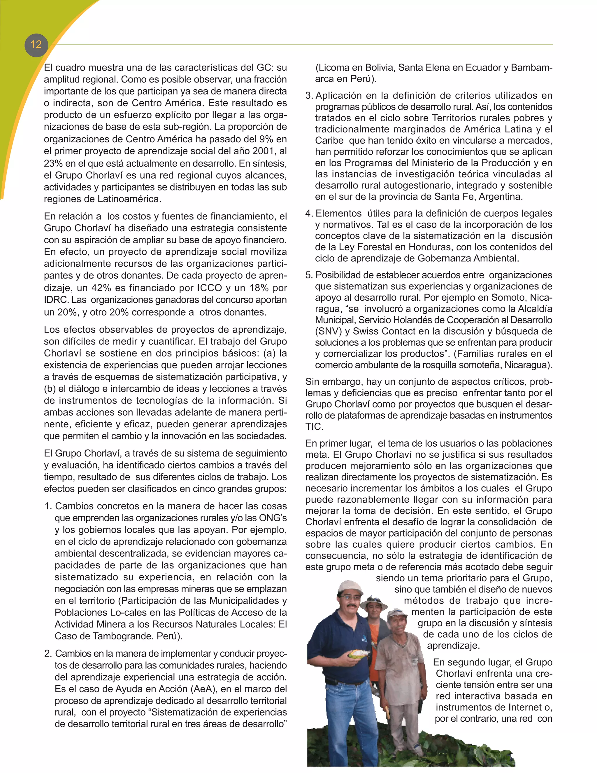 12

     El cuadro muestra una de las características del GC: su             (Licoma en Bolivia, Santa Elena en Ecuador y Bambam-
     amplitud regional. Como es posible observar, una fracción           arca en Perú).
     importante de los que participan ya sea de manera directa         3. Aplicación en la definición de criterios utilizados en
     o indirecta, son de Centro América. Este resultado es                programas públicos de desarrollo rural. Así, los contenidos
     producto de un esfuerzo explícito por llegar a las orga-             tratados en el ciclo sobre Territorios rurales pobres y
     nizaciones de base de esta sub-región. La proporción de              tradicionalmente marginados de América Latina y el
     organizaciones de Centro América ha pasado del 9% en                 Caribe que han tenido éxito en vincularse a mercados,
     el primer proyecto de aprendizaje social del año 2001, al            han permitido reforzar los conocimientos que se aplican
     23% en el que está actualmente en desarrollo. En síntesis,           en los Programas del Ministerio de la Producción y en
     el Grupo Chorlaví es una red regional cuyos alcances,                las instancias de investigación teórica vinculadas al
     actividades y participantes se distribuyen en todas las sub          desarrollo rural autogestionario, integrado y sostenible
     regiones de Latinoamérica.                                           en el sur de la provincia de Santa Fe, Argentina.

     En relación a los costos y fuentes de financiamiento, el          4. Elementos útiles para la definición de cuerpos legales
     Grupo Chorlaví ha diseñado una estrategia consistente                y normativos. Tal es el caso de la incorporación de los
     con su aspiración de ampliar su base de apoyo financiero.            conceptos clave de la sistematización en la discusión
     En efecto, un proyecto de aprendizaje social moviliza                de la Ley Forestal en Honduras, con los contenidos del
                                                                          ciclo de aprendizaje de Gobernanza Ambiental.
     adicionalmente recursos de las organizaciones partici-
     pantes y de otros donantes. De cada proyecto de apren-            5. Posibilidad de establecer acuerdos entre organizaciones
     dizaje, un 42% es financiado por ICCO y un 18% por                   que sistematizan sus experiencias y organizaciones de
     IDRC. Las organizaciones ganadoras del concurso aportan              apoyo al desarrollo rural. Por ejemplo en Somoto, Nica-
     un 20%, y otro 20% corresponde a otros donantes.                     ragua, “se involucró a organizaciones como la Alcaldía
                                                                          Municipal, Servicio Holandés de Cooperación al Desarrollo
     Los efectos observables de proyectos de aprendizaje,                 (SNV) y Swiss Contact en la discusión y búsqueda de
     son difíciles de medir y cuantificar. El trabajo del Grupo           soluciones a los problemas que se enfrentan para producir
     Chorlaví se sostiene en dos principios básicos: (a) la               y comercializar los productos”. (Familias rurales en el
     existencia de experiencias que pueden arrojar lecciones              comercio ambulante de la rosquilla somoteña, Nicaragua).
     a través de esquemas de sistematización participativa, y          Sin embargo, hay un conjunto de aspectos críticos, prob-
     (b) el diálogo e intercambio de ideas y lecciones a través        lemas y deficiencias que es preciso enfrentar tanto por el
     de instrumentos de tecnologías de la información. Si              Grupo Chorlaví como por proyectos que busquen el desar-
     ambas acciones son llevadas adelante de manera perti-             rollo de plataformas de aprendizaje basadas en instrumentos
     nente, eficiente y eficaz, pueden generar aprendizajes            TIC.
     que permiten el cambio y la innovación en las sociedades.
                                                                       En primer lugar, el tema de los usuarios o las poblaciones
     El Grupo Chorlaví, a través de su sistema de seguimiento          meta. El Grupo Chorlaví no se justifica si sus resultados
     y evaluación, ha identificado ciertos cambios a través del        producen mejoramiento sólo en las organizaciones que
     tiempo, resultado de sus diferentes ciclos de trabajo. Los        realizan directamente los proyectos de sistematización. Es
     efectos pueden ser clasificados en cinco grandes grupos:          necesario incrementar los ámbitos a los cuales el Grupo
                                                                       puede razonablemente llegar con su información para
     1. Cambios concretos en la manera de hacer las cosas              mejorar la toma de decisión. En este sentido, el Grupo
        que emprenden las organizaciones rurales y/o las ONG’s         Chorlaví enfrenta el desafío de lograr la consolidación de
        y los gobiernos locales que las apoyan. Por ejemplo,           espacios de mayor participación del conjunto de personas
        en el ciclo de aprendizaje relacionado con gobernanza          sobre las cuales quiere producir ciertos cambios. En
        ambiental descentralizada, se evidencian mayores ca-           consecuencia, no sólo la estrategia de identificación de
        pacidades de parte de las organizaciones que han               este grupo meta o de referencia más acotado debe seguir
        sistematizado su experiencia, en relación con la                                siendo un tema prioritario para el Grupo,
        negociación con las empresas mineras que se emplazan                                 sino que también el diseño de nuevos
        en el territorio (Participación de las Municipalidades y                               métodos de trabajo que incre-
        Poblaciones Lo-cales en las Políticas de Acceso de la                                    menten la participación de este
        Actividad Minera a los Recursos Naturales Locales: El                                      grupo en la discusión y síntesis
        Caso de Tambogrande. Perú).                                                                 de cada uno de los ciclos de
                                                                                                     aprendizaje.
     2. Cambios en la manera de implementar y conducir proyec-
        tos de desarrollo para las comunidades rurales, haciendo                                       En segundo lugar, el Grupo
        del aprendizaje experiencial una estrategia de acción.                                         Chorlaví enfrenta una cre-
        Es el caso de Ayuda en Acción (AeA), en el marco del                                           ciente tensión entre ser una
        proceso de aprendizaje dedicado al desarrollo territorial                                      red interactiva basada en
                                                                                                       instrumentos de Internet o,
        rural, con el proyecto “Sistematización de experiencias
                                                                                                       por el contrario, una red con
        de desarrollo territorial rural en tres áreas de desarrollo”
 