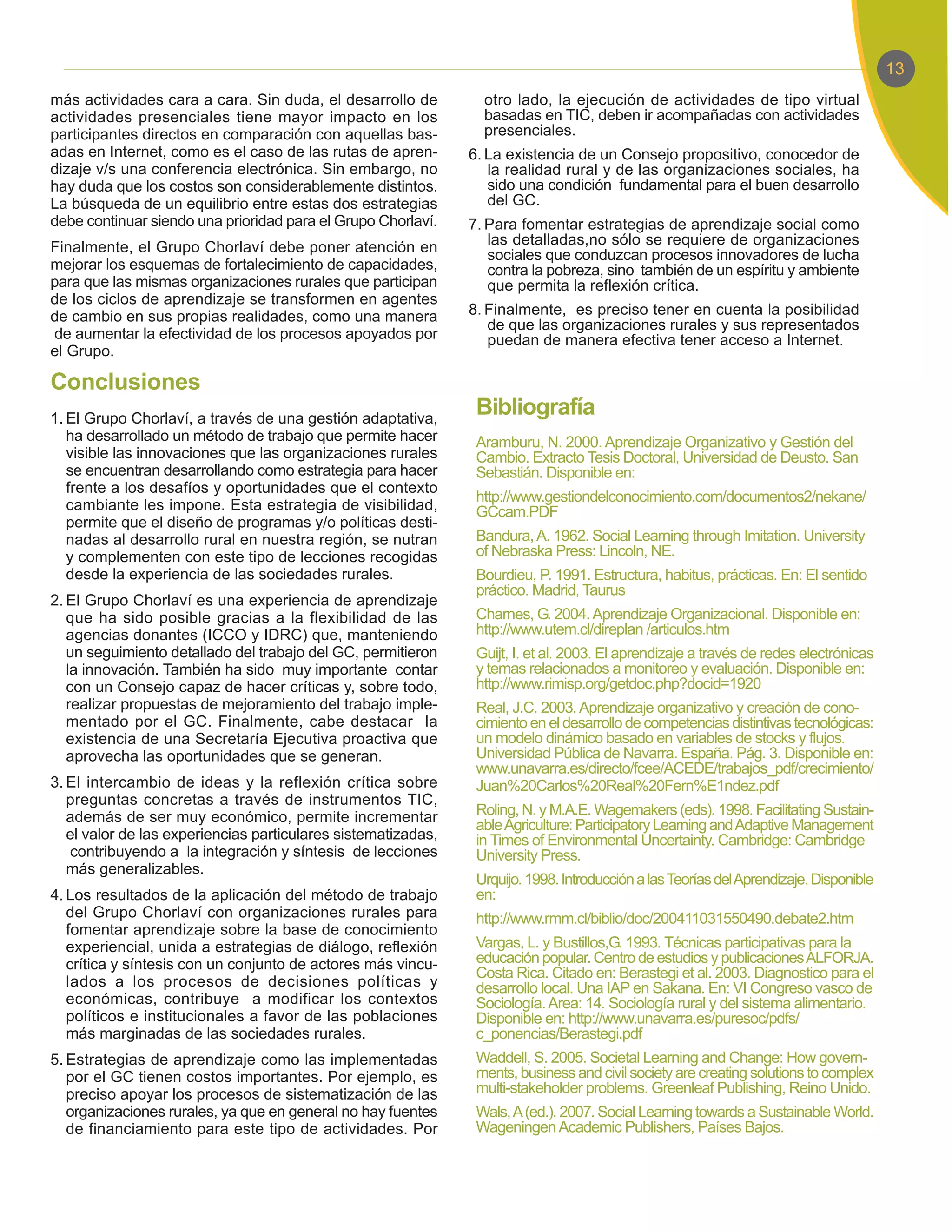 más actividades cara a cara. Sin duda, el desarrollo de          otro lado, la ejecución de actividades de tipo virtual
actividades presenciales tiene mayor impacto en los              basadas en TIC, deben ir acompañadas con actividades
participantes directos en comparación con aquellas bas-          presenciales.
adas en Internet, como es el caso de las rutas de apren-       6. La existencia de un Consejo propositivo, conocedor de
dizaje v/s una conferencia electrónica. Sin embargo, no           la realidad rural y de las organizaciones sociales, ha
hay duda que los costos son considerablemente distintos.          sido una condición fundamental para el buen desarrollo
La búsqueda de un equilibrio entre estas dos estrategias          del GC.
debe continuar siendo una prioridad para el Grupo Chorlaví.    7. Para fomentar estrategias de aprendizaje social como
Finalmente, el Grupo Chorlaví debe poner atención en              las detalladas,no sólo se requiere de organizaciones
                                                                  sociales que conduzcan procesos innovadores de lucha
mejorar los esquemas de fortalecimiento de capacidades,           contra la pobreza, sino también de un espíritu y ambiente
para que las mismas organizaciones rurales que participan         que permita la reflexión crítica.
de los ciclos de aprendizaje se transformen en agentes
de cambio en sus propias realidades, como una manera           8. Finalmente, es preciso tener en cuenta la posibilidad
                                                                  de que las organizaciones rurales y sus representados
de aumentar la efectividad de los procesos apoyados por           puedan de manera efectiva tener acceso a Internet.
el Grupo.

Conclusiones
1. El Grupo Chorlaví, a través de una gestión adaptativa,
                                                                Bibliografía
   ha desarrollado un método de trabajo que permite hacer       Aramburu, N. 2000. Aprendizaje Organizativo y Gestión del
   visible las innovaciones que las organizaciones rurales      Cambio. Extracto Tesis Doctoral, Universidad de Deusto. San
   se encuentran desarrollando como estrategia para hacer       Sebastián. Disponible en:
   frente a los desafíos y oportunidades que el contexto
                                                                http://www.gestiondelconocimiento.com/documentos2/nekane/
   cambiante les impone. Esta estrategia de visibilidad,        GCcam.PDF
   permite que el diseño de programas y/o políticas desti-
   nadas al desarrollo rural en nuestra región, se nutran       Bandura, A. 1962. Social Learning through Imitation. University
   y complementen con este tipo de lecciones recogidas          of Nebraska Press: Lincoln, NE.
   desde la experiencia de las sociedades rurales.              Bourdieu, P. 1991. Estructura, habitus, prácticas. En: El sentido
                                                                práctico. Madrid, Taurus
2. El Grupo Chorlaví es una experiencia de aprendizaje
   que ha sido posible gracias a la flexibilidad de las         Charnes, G. 2004. Aprendizaje Organizacional. Disponible en:
   agencias donantes (ICCO y IDRC) que, manteniendo             http://www.utem.cl/direplan /articulos.htm
   un seguimiento detallado del trabajo del GC, permitieron     Guijt, I. et al. 2003. El aprendizaje a través de redes electrónicas
   la innovación. También ha sido muy importante contar         y temas relacionados a monitoreo y evaluación. Disponible en:
   con un Consejo capaz de hacer críticas y, sobre todo,        http://www.rimisp.org/getdoc.php?docid=1920
   realizar propuestas de mejoramiento del trabajo imple-       Real, J.C. 2003. Aprendizaje organizativo y creación de cono-
   mentado por el GC. Finalmente, cabe destacar la              cimiento en el desarrollo de competencias distintivas tecnológicas:
   existencia de una Secretaría Ejecutiva proactiva que         un modelo dinámico basado en variables de stocks y flujos.
   aprovecha las oportunidades que se generan.                  Universidad Pública de Navarra. España. Pág. 3. Disponible en:
                                                                www.unavarra.es/directo/fcee/ACEDE/trabajos_pdf/crecimiento/
3. El intercambio de ideas y la reflexión crítica sobre         Juan%20Carlos%20Real%20Fern%E1ndez.pdf
   preguntas concretas a través de instrumentos TIC,
   además de ser muy económico, permite incrementar             Roling, N. y M.A.E. Wagemakers (eds). 1998. Facilitating Sustain-
                                                                able Agriculture: Participatory Learning and Adaptive Management
   el valor de las experiencias particulares sistematizadas,    in Times of Environmental Uncertainty. Cambridge: Cambridge
   contribuyendo a la integración y síntesis de lecciones       University Press.
   más generalizables.
                                                                Urquijo. 1998. Introducción a las Teorías del Aprendizaje. Disponible
4. Los resultados de la aplicación del método de trabajo        en:
   del Grupo Chorlaví con organizaciones rurales para           http://www.rmm.cl/biblio/doc/200411031550490.debate2.htm
   fomentar aprendizaje sobre la base de conocimiento
   experiencial, unida a estrategias de diálogo, reflexión      Vargas, L. y Bustillos,G. 1993. Técnicas participativas para la
   crítica y síntesis con un conjunto de actores más vincu-     educación popular. Centro de estudios y publicaciones ALFORJA.
                                                                Costa Rica. Citado en: Berastegi et al. 2003. Diagnostico para el
   lados a los procesos de decisiones políticas y               desarrollo local. Una IAP en Sakana. En: VI Congreso vasco de
   económicas, contribuye a modificar los contextos             Sociología. Area: 14. Sociología rural y del sistema alimentario.
   políticos e institucionales a favor de las poblaciones       Disponible en: http://www.unavarra.es/puresoc/pdfs/
   más marginadas de las sociedades rurales.                    c_ponencias/Berastegi.pdf
5. Estrategias de aprendizaje como las implementadas            Waddell, S. 2005. Societal Learning and Change: How govern-
   por el GC tienen costos importantes. Por ejemplo, es         ments, business and civil society are creating solutions to complex
   preciso apoyar los procesos de sistematización de las        multi-stakeholder problems. Greenleaf Publishing, Reino Unido.
   organizaciones rurales, ya que en general no hay fuentes     Wals, A (ed.). 2007. Social Learning towards a Sustainable World.
   de financiamiento para este tipo de actividades. Por         Wageningen Academic Publishers, Países Bajos.
 