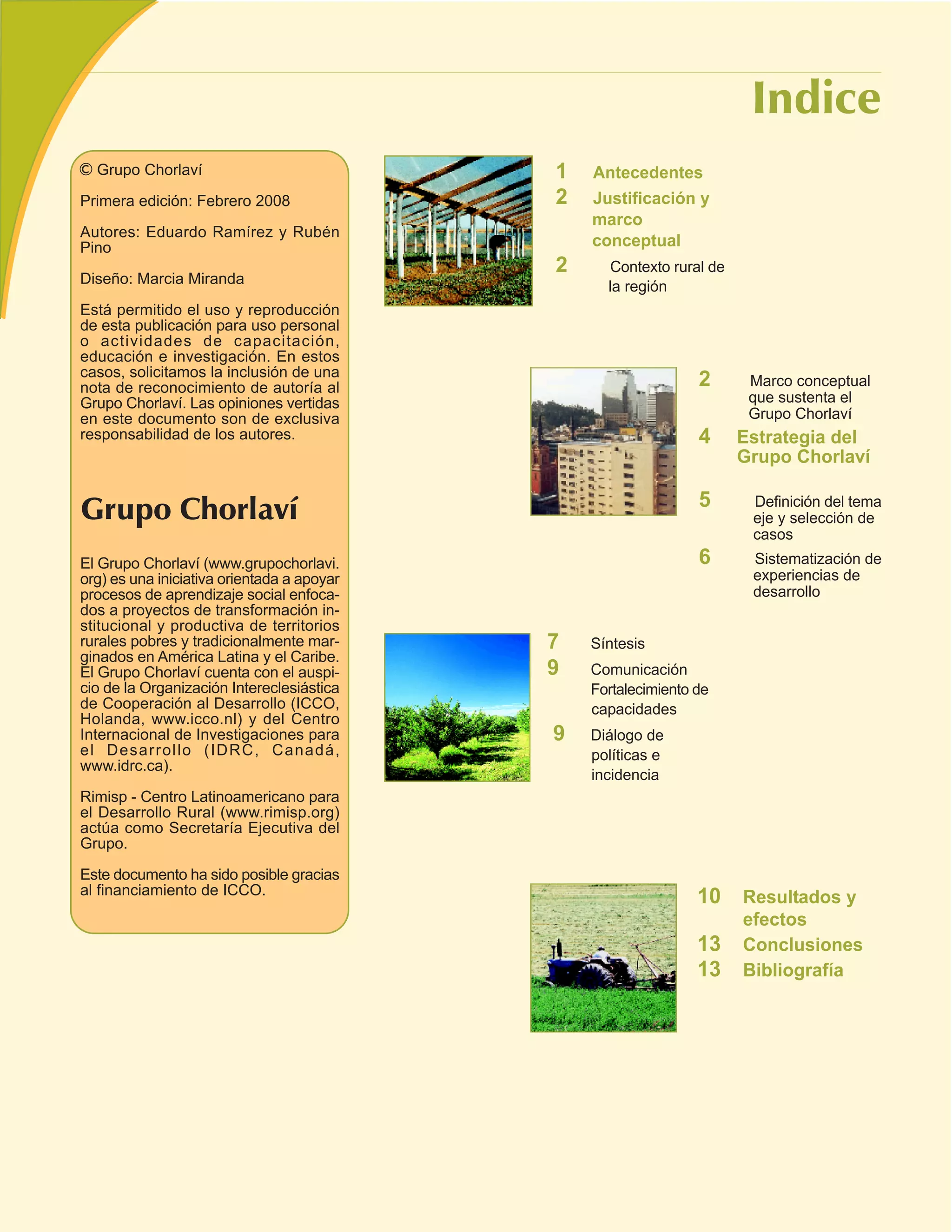 Grupo Chorlaví                            1   Antecedentes
Primera edición: Febrero 2008               2   Justificación y
                                                marco
Autores: Eduardo Ramírez y Rubén
Pino                                            conceptual
                                            2     Contexto rural de
Diseño: Marcia Miranda                            la región
Está permitido el uso y reproducción
de esta publicación para uso personal
o actividades de capacitación,
educación e investigación. En estos
casos, solicitamos la inclusión de una
nota de reconocimiento de autoría al                            2      Marco conceptual
Grupo Chorlaví. Las opiniones vertidas                                 que sustenta el
en este documento son de exclusiva                                     Grupo Chorlaví
responsabilidad de los autores.                                 4     Estrategia del
                                                                      Grupo Chorlaví

                                                                5      Definición del tema
                                                                       eje y selección de
                                                                       casos
El Grupo Chorlaví (www.grupochorlavi.                           6      Sistematización de
org) es una iniciativa orientada a apoyar                              experiencias de
procesos de aprendizaje social enfoca-                                 desarrollo
dos a proyectos de transformación in-
stitucional y productiva de territorios
rurales pobres y tradicionalmente mar-      7   Síntesis
ginados en América Latina y el Caribe.
El Grupo Chorlaví cuenta con el auspi-      9   Comunicación
cio de la Organización Intereclesiástica        Fortalecimiento de
de Cooperación al Desarrollo (ICCO,             capacidades
Holanda, www.icco.nl) y del Centro
Internacional de Investigaciones para       9   Diálogo de
el Desarrollo (IDRC, Canadá,                    políticas e
www.idrc.ca).
                                                incidencia
Rimisp - Centro Latinoamericano para
el Desarrollo Rural (www.rimisp.org)
actúa como Secretaría Ejecutiva del
Grupo.

Este documento ha sido posible gracias
al financiamiento de ICCO.
                                                                10    Resultados y
                                                                      efectos
                                                                13    Conclusiones
                                                                13    Bibliografía
 