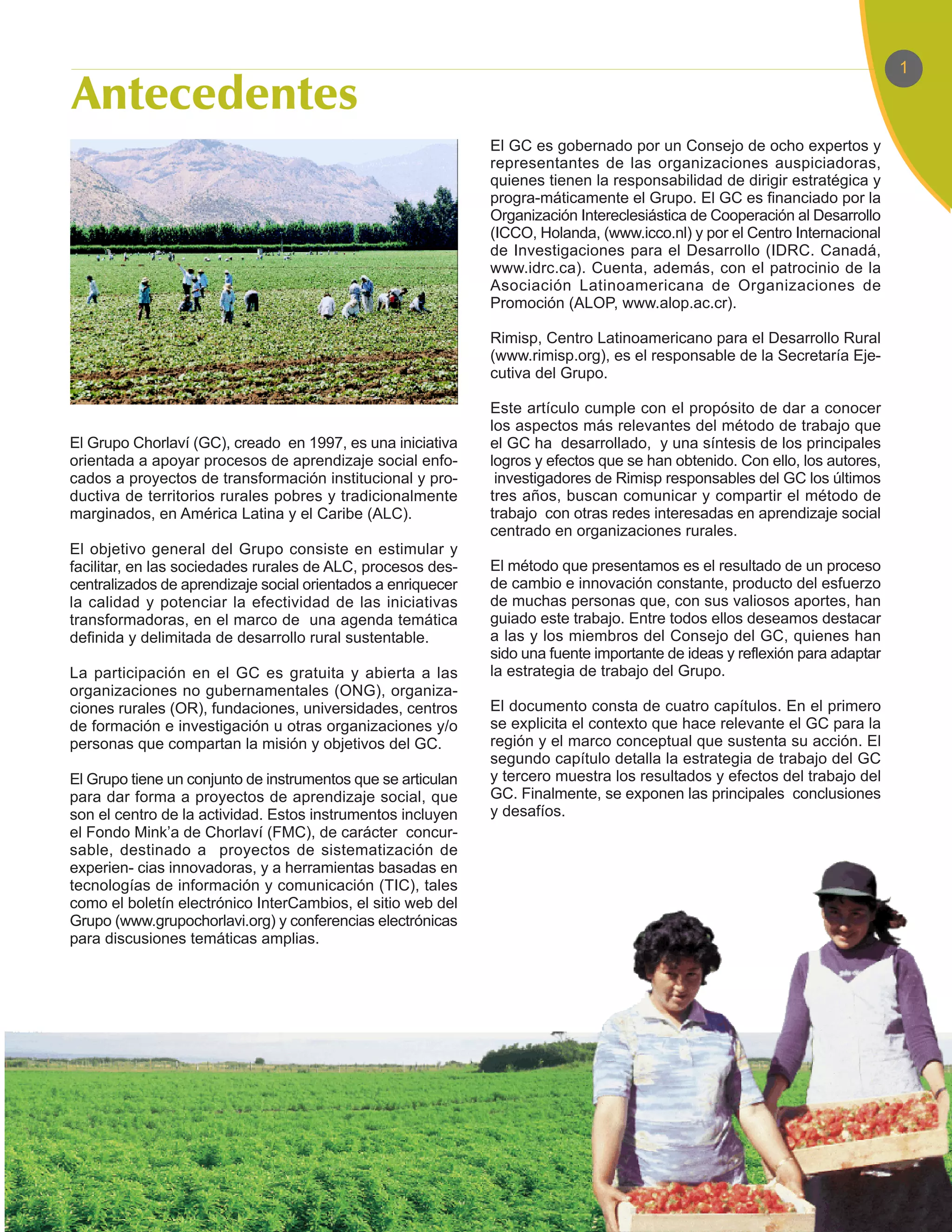 1



                                                              El GC es gobernado por un Consejo de ocho expertos y
                                                              representantes de las organizaciones auspiciadoras,
                                                              quienes tienen la responsabilidad de dirigir estratégica y
                                                              progra-máticamente el Grupo. El GC es financiado por la
                                                              Organización Intereclesiástica de Cooperación al Desarrollo
                                                              (ICCO, Holanda, (www.icco.nl) y por el Centro Internacional
                                                              de Investigaciones para el Desarrollo (IDRC. Canadá,
                                                              www.idrc.ca). Cuenta, además, con el patrocinio de la
                                                              Asociación Latinoamericana de Organizaciones de
                                                              Promoción (ALOP, www.alop.ac.cr).

                                                              Rimisp, Centro Latinoamericano para el Desarrollo Rural
                                                              (www.rimisp.org), es el responsable de la Secretaría Eje-
                                                              cutiva del Grupo.

                                                              Este artículo cumple con el propósito de dar a conocer
                                                              los aspectos más relevantes del método de trabajo que
El Grupo Chorlaví (GC), creado en 1997, es una iniciativa     el GC ha desarrollado, y una síntesis de los principales
orientada a apoyar procesos de aprendizaje social enfo-       logros y efectos que se han obtenido. Con ello, los autores,
cados a proyectos de transformación institucional y pro-       investigadores de Rimisp responsables del GC los últimos
ductiva de territorios rurales pobres y tradicionalmente      tres años, buscan comunicar y compartir el método de
marginados, en América Latina y el Caribe (ALC).              trabajo con otras redes interesadas en aprendizaje social
                                                              centrado en organizaciones rurales.
El objetivo general del Grupo consiste en estimular y
facilitar, en las sociedades rurales de ALC, procesos des-    El método que presentamos es el resultado de un proceso
centralizados de aprendizaje social orientados a enriquecer   de cambio e innovación constante, producto del esfuerzo
la calidad y potenciar la efectividad de las iniciativas      de muchas personas que, con sus valiosos aportes, han
transformadoras, en el marco de una agenda temática           guiado este trabajo. Entre todos ellos deseamos destacar
definida y delimitada de desarrollo rural sustentable.        a las y los miembros del Consejo del GC, quienes han
                                                              sido una fuente importante de ideas y reflexión para adaptar
La participación en el GC es gratuita y abierta a las         la estrategia de trabajo del Grupo.
organizaciones no gubernamentales (ONG), organiza-
ciones rurales (OR), fundaciones, universidades, centros      El documento consta de cuatro capítulos. En el primero
de formación e investigación u otras organizaciones y/o       se explicita el contexto que hace relevante el GC para la
personas que compartan la misión y objetivos del GC.          región y el marco conceptual que sustenta su acción. El
                                                              segundo capítulo detalla la estrategia de trabajo del GC
El Grupo tiene un conjunto de instrumentos que se articulan   y tercero muestra los resultados y efectos del trabajo del
para dar forma a proyectos de aprendizaje social, que         GC. Finalmente, se exponen las principales conclusiones
son el centro de la actividad. Estos instrumentos incluyen    y desafíos.
el Fondo Mink’a de Chorlaví (FMC), de carácter concur-
sable, destinado a proyectos de sistematización de
experien- cias innovadoras, y a herramientas basadas en
tecnologías de información y comunicación (TIC), tales
como el boletín electrónico InterCambios, el sitio web del
Grupo (www.grupochorlavi.org) y conferencias electrónicas
para discusiones temáticas amplias.
 