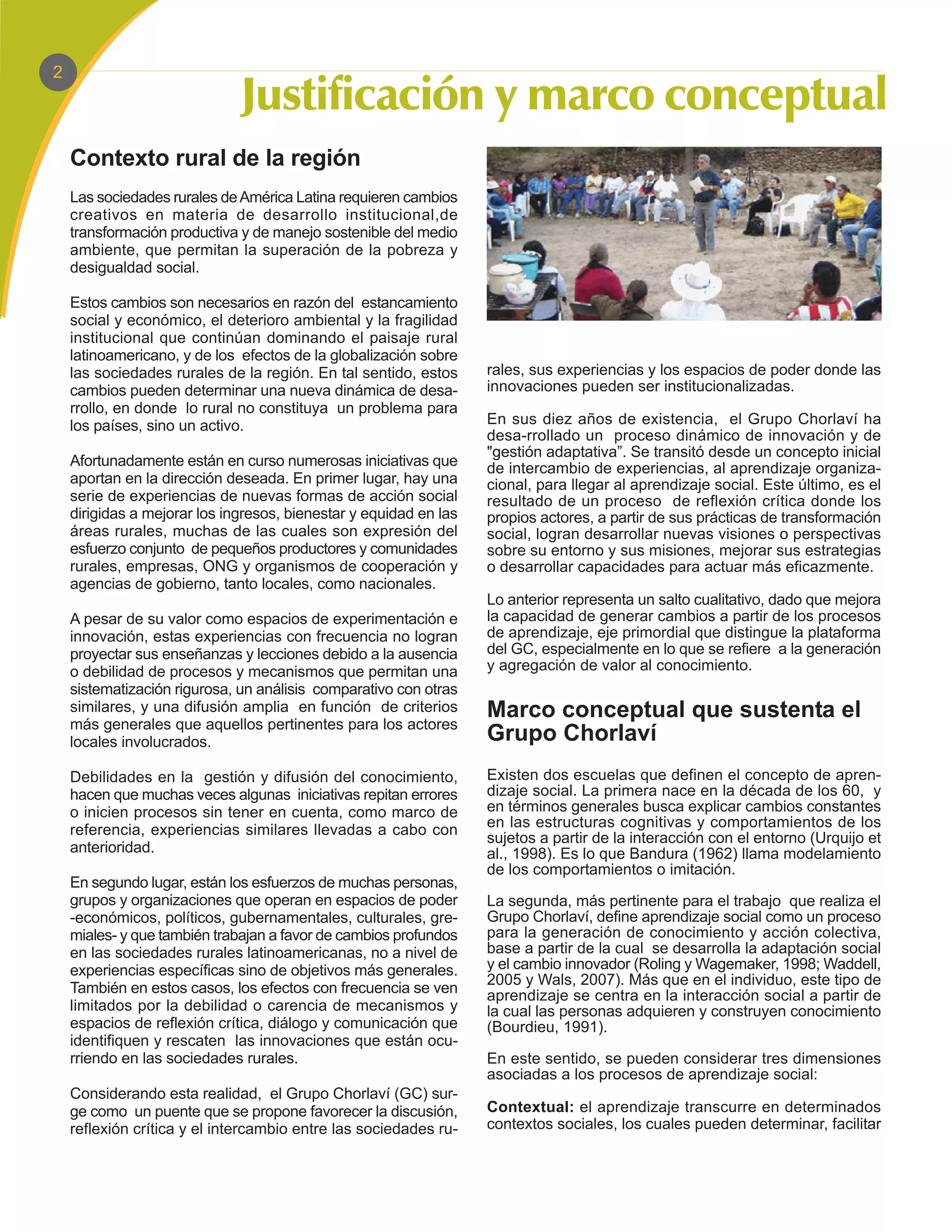 2




    Contexto rural de la región
    Las sociedades rurales de América Latina requieren cambios
    creativos en materia de desarrollo institucional,de
    transformación productiva y de manejo sostenible del medio
    ambiente, que permitan la superación de la pobreza y
    desigualdad social.

    Estos cambios son necesarios en razón del estancamiento
    social y económico, el deterioro ambiental y la fragilidad
    institucional que continúan dominando el paisaje rural
    latinoamericano, y de los efectos de la globalización sobre
    las sociedades rurales de la región. En tal sentido, estos     rales, sus experiencias y los espacios de poder donde las
    cambios pueden determinar una nueva dinámica de desa-          innovaciones pueden ser institucionalizadas.
    rrollo, en donde lo rural no constituya un problema para
    los países, sino un activo.                                    En sus diez años de existencia, el Grupo Chorlaví ha
                                                                   desa-rrollado un proceso dinámico de innovación y de
                                                                   "gestión adaptativa”. Se transitó desde un concepto inicial
    Afortunadamente están en curso numerosas iniciativas que       de intercambio de experiencias, al aprendizaje organiza-
    aportan en la dirección deseada. En primer lugar, hay una      cional, para llegar al aprendizaje social. Este último, es el
    serie de experiencias de nuevas formas de acción social        resultado de un proceso de reflexión crítica donde los
    dirigidas a mejorar los ingresos, bienestar y equidad en las   propios actores, a partir de sus prácticas de transformación
    áreas rurales, muchas de las cuales son expresión del          social, logran desarrollar nuevas visiones o perspectivas
    esfuerzo conjunto de pequeños productores y comunidades        sobre su entorno y sus misiones, mejorar sus estrategias
    rurales, empresas, ONG y organismos de cooperación y           o desarrollar capacidades para actuar más eficazmente.
    agencias de gobierno, tanto locales, como nacionales.
                                                                   Lo anterior representa un salto cualitativo, dado que mejora
    A pesar de su valor como espacios de experimentación e         la capacidad de generar cambios a partir de los procesos
    innovación, estas experiencias con frecuencia no logran        de aprendizaje, eje primordial que distingue la plataforma
    proyectar sus enseñanzas y lecciones debido a la ausencia      del GC, especialmente en lo que se refiere a la generación
    o debilidad de procesos y mecanismos que permitan una          y agregación de valor al conocimiento.
    sistematización rigurosa, un análisis comparativo con otras
    similares, y una difusión amplia en función de criterios       Marco conceptual que sustenta el
    más generales que aquellos pertinentes para los actores
    locales involucrados.                                          Grupo Chorlaví
    Debilidades en la gestión y difusión del conocimiento,         Existen dos escuelas que definen el concepto de apren-
    hacen que muchas veces algunas iniciativas repitan errores     dizaje social. La primera nace en la década de los 60, y
    o inicien procesos sin tener en cuenta, como marco de          en términos generales busca explicar cambios constantes
    referencia, experiencias similares llevadas a cabo con         en las estructuras cognitivas y comportamientos de los
                                                                   sujetos a partir de la interacción con el entorno (Urquijo et
    anterioridad.                                                  al., 1998). Es lo que Bandura (1962) llama modelamiento
                                                                   de los comportamientos o imitación.
    En segundo lugar, están los esfuerzos de muchas personas,
    grupos y organizaciones que operan en espacios de poder        La segunda, más pertinente para el trabajo que realiza el
    -económicos, políticos, gubernamentales, culturales, gre-      Grupo Chorlaví, define aprendizaje social como un proceso
    miales- y que también trabajan a favor de cambios profundos    para la generación de conocimiento y acción colectiva,
    en las sociedades rurales latinoamericanas, no a nivel de      base a partir de la cual se desarrolla la adaptación social
    experiencias específicas sino de objetivos más generales.      y el cambio innovador (Roling y Wagemaker, 1998; Waddell,
                                                                   2005 y Wals, 2007). Más que en el individuo, este tipo de
    También en estos casos, los efectos con frecuencia se ven      aprendizaje se centra en la interacción social a partir de
    limitados por la debilidad o carencia de mecanismos y          la cual las personas adquieren y construyen conocimiento
    espacios de reflexión crítica, diálogo y comunicación que      (Bourdieu, 1991).
    identifiquen y rescaten las innovaciones que están ocu-
    rriendo en las sociedades rurales.                             En este sentido, se pueden considerar tres dimensiones
                                                                   asociadas a los procesos de aprendizaje social:
    Considerando esta realidad, el Grupo Chorlaví (GC) sur-
    ge como un puente que se propone favorecer la discusión,       Contextual: el aprendizaje transcurre en determinados
    reflexión crítica y el intercambio entre las sociedades ru-    contextos sociales, los cuales pueden determinar, facilitar
 