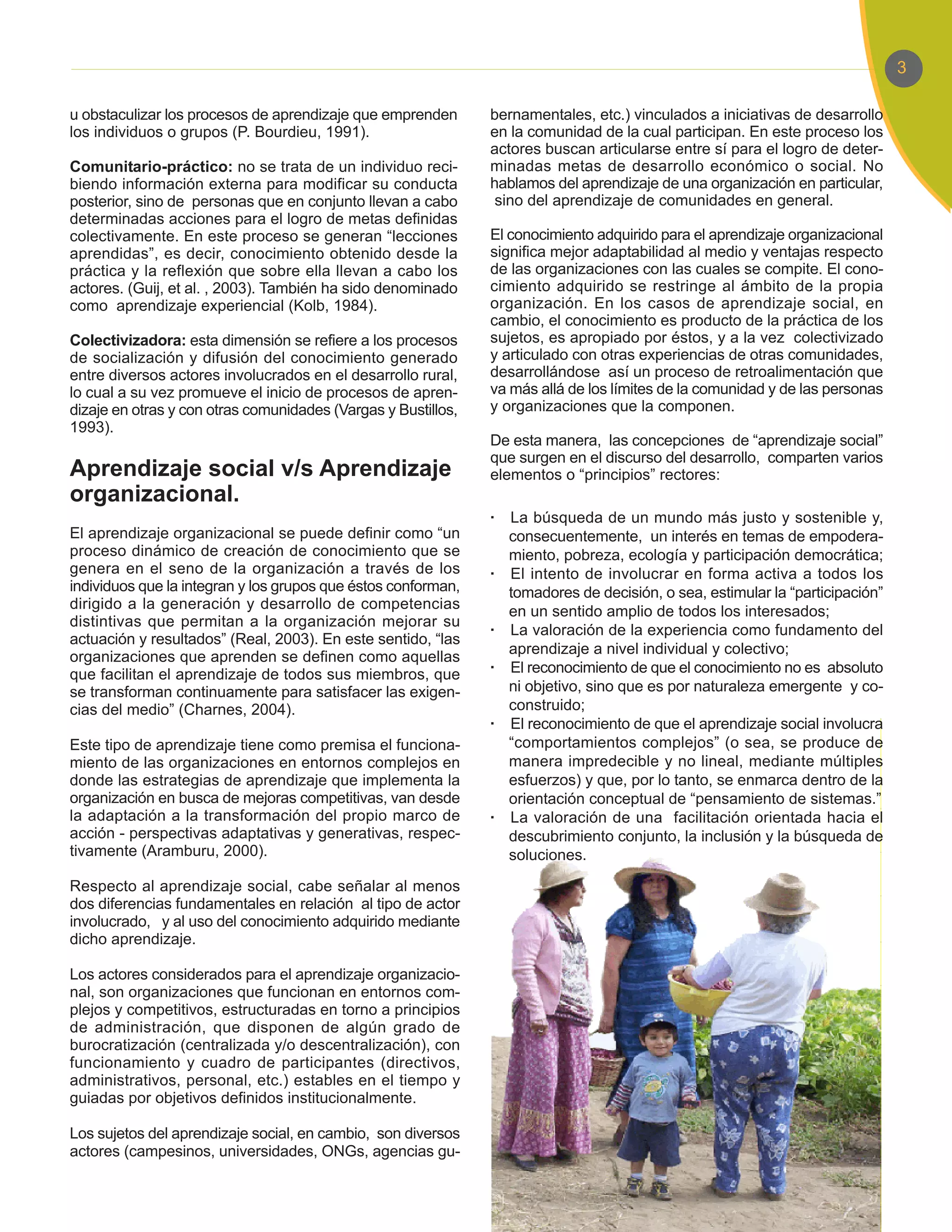 3

u obstaculizar los procesos de aprendizaje que emprenden       bernamentales, etc.) vinculados a iniciativas de desarrollo
los individuos o grupos (P. Bourdieu, 1991).                   en la comunidad de la cual participan. En este proceso los
                                                               actores buscan articularse entre sí para el logro de deter-
Comunitario-práctico: no se trata de un individuo reci-        minadas metas de desarrollo económico o social. No
biendo información externa para modificar su conducta          hablamos del aprendizaje de una organización en particular,
posterior, sino de personas que en conjunto llevan a cabo       sino del aprendizaje de comunidades en general.
determinadas acciones para el logro de metas definidas
colectivamente. En este proceso se generan “lecciones          El conocimiento adquirido para el aprendizaje organizacional
aprendidas”, es decir, conocimiento obtenido desde la          significa mejor adaptabilidad al medio y ventajas respecto
práctica y la reflexión que sobre ella llevan a cabo los       de las organizaciones con las cuales se compite. El cono-
actores. (Guij, et al. , 2003). También ha sido denominado     cimiento adquirido se restringe al ámbito de la propia
como aprendizaje experiencial (Kolb, 1984).                    organización. En los casos de aprendizaje social, en
                                                               cambio, el conocimiento es producto de la práctica de los
Colectivizadora: esta dimensión se refiere a los procesos      sujetos, es apropiado por éstos, y a la vez colectivizado
de socialización y difusión del conocimiento generado          y articulado con otras experiencias de otras comunidades,
entre diversos actores involucrados en el desarrollo rural,    desarrollándose así un proceso de retroalimentación que
lo cual a su vez promueve el inicio de procesos de apren-      va más allá de los límites de la comunidad y de las personas
dizaje en otras y con otras comunidades (Vargas y Bustillos,   y organizaciones que la componen.
1993).
                                                               De esta manera, las concepciones de “aprendizaje social”
                                                               que surgen en el discurso del desarrollo, comparten varios
Aprendizaje social v/s Aprendizaje                             elementos o “principios” rectores:
organizacional.
                                                               ·   La búsqueda de un mundo más justo y sostenible y,
El aprendizaje organizacional se puede definir como “un            consecuentemente, un interés en temas de empodera-
proceso dinámico de creación de conocimiento que se                miento, pobreza, ecología y participación democrática;
genera en el seno de la organización a través de los           ·   El intento de involucrar en forma activa a todos los
individuos que la integran y los grupos que éstos conforman,       tomadores de decisión, o sea, estimular la “participación”
dirigido a la generación y desarrollo de competencias              en un sentido amplio de todos los interesados;
distintivas que permitan a la organización mejorar su
                                                               ·   La valoración de la experiencia como fundamento del
actuación y resultados” (Real, 2003). En este sentido, “las
                                                                   aprendizaje a nivel individual y colectivo;
organizaciones que aprenden se definen como aquellas
que facilitan el aprendizaje de todos sus miembros, que        ·   El reconocimiento de que el conocimiento no es absoluto
se transforman continuamente para satisfacer las exigen-           ni objetivo, sino que es por naturaleza emergente y co-
cias del medio” (Charnes, 2004).                                   construido;
                                                               ·   El reconocimiento de que el aprendizaje social involucra
Este tipo de aprendizaje tiene como premisa el funciona-           “comportamientos complejos” (o sea, se produce de
miento de las organizaciones en entornos complejos en              manera impredecible y no lineal, mediante múltiples
donde las estrategias de aprendizaje que implementa la             esfuerzos) y que, por lo tanto, se enmarca dentro de la
organización en busca de mejoras competitivas, van desde           orientación conceptual de “pensamiento de sistemas.”
la adaptación a la transformación del propio marco de          ·   La valoración de una facilitación orientada hacia el
acción - perspectivas adaptativas y generativas, respec-           descubrimiento conjunto, la inclusión y la búsqueda de
tivamente (Aramburu, 2000).                                        soluciones.

Respecto al aprendizaje social, cabe señalar al menos
dos diferencias fundamentales en relación al tipo de actor
involucrado, y al uso del conocimiento adquirido mediante
dicho aprendizaje.

Los actores considerados para el aprendizaje organizacio-
nal, son organizaciones que funcionan en entornos com-
plejos y competitivos, estructuradas en torno a principios
de administración, que disponen de algún grado de
burocratización (centralizada y/o descentralización), con
funcionamiento y cuadro de participantes (directivos,
administrativos, personal, etc.) estables en el tiempo y
guiadas por objetivos definidos institucionalmente.

Los sujetos del aprendizaje social, en cambio, son diversos
actores (campesinos, universidades, ONGs, agencias gu-
 
