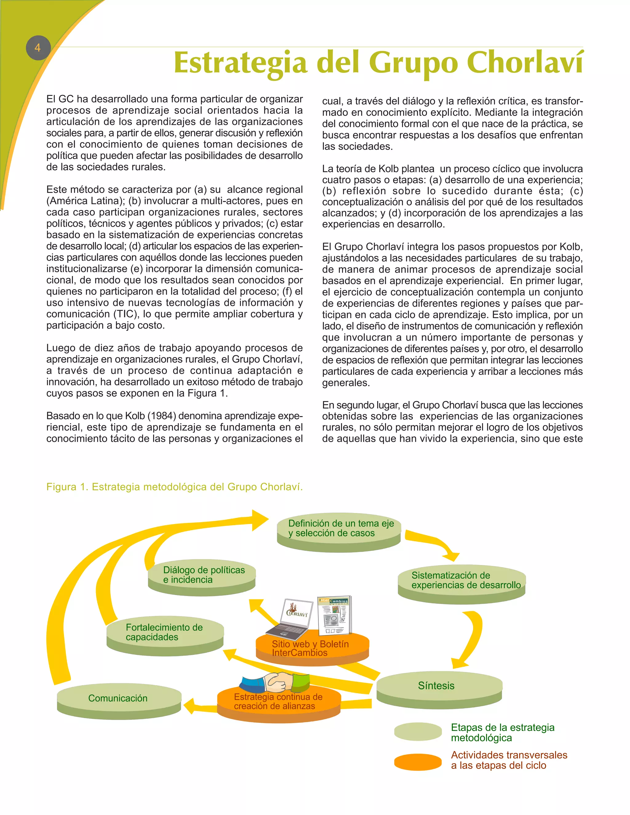 4



    El GC ha desarrollado una forma particular de organizar             cual, a través del diálogo y la reflexión crítica, es transfor-
    procesos de aprendizaje social orientados hacia la                  mado en conocimiento explícito. Mediante la integración
    articulación de los aprendizajes de las organizaciones              del conocimiento formal con el que nace de la práctica, se
    sociales para, a partir de ellos, generar discusión y reflexión     busca encontrar respuestas a los desafíos que enfrentan
    con el conocimiento de quienes toman decisiones de                  las sociedades.
    política que pueden afectar las posibilidades de desarrollo
    de las sociedades rurales.                                          La teoría de Kolb plantea un proceso cíclico que involucra
                                                                        cuatro pasos o etapas: (a) desarrollo de una experiencia;
    Este método se caracteriza por (a) su alcance regional              (b) reflexión sobre lo sucedido durante ésta; (c)
    (América Latina); (b) involucrar a multi-actores, pues en           conceptualización o análisis del por qué de los resultados
    cada caso participan organizaciones rurales, sectores               alcanzados; y (d) incorporación de los aprendizajes a las
    políticos, técnicos y agentes públicos y privados; (c) estar        experiencias en desarrollo.
    basado en la sistematización de experiencias concretas
    de desarrollo local; (d) articular los espacios de las experien-    El Grupo Chorlaví integra los pasos propuestos por Kolb,
    cias particulares con aquéllos donde las lecciones pueden           ajustándolos a las necesidades particulares de su trabajo,
    institucionalizarse (e) incorporar la dimensión comunica-           de manera de animar procesos de aprendizaje social
    cional, de modo que los resultados sean conocidos por               basados en el aprendizaje experiencial. En primer lugar,
    quienes no participaron en la totalidad del proceso; (f) el         el ejercicio de conceptualización contempla un conjunto
    uso intensivo de nuevas tecnologías de información y                de experiencias de diferentes regiones y países que par-
    comunicación (TIC), lo que permite ampliar cobertura y              ticipan en cada ciclo de aprendizaje. Esto implica, por un
    participación a bajo costo.                                         lado, el diseño de instrumentos de comunicación y reflexión
                                                                        que involucran a un número importante de personas y
    Luego de diez años de trabajo apoyando procesos de                  organizaciones de diferentes países y, por otro, el desarrollo
    aprendizaje en organizaciones rurales, el Grupo Chorlaví,           de espacios de reflexión que permitan integrar las lecciones
    a través de un proceso de continua adaptación e                     particulares de cada experiencia y arribar a lecciones más
    innovación, ha desarrollado un exitoso método de trabajo            generales.
    cuyos pasos se exponen en la Figura 1.
                                                                        En segundo lugar, el Grupo Chorlaví busca que las lecciones
    Basado en lo que Kolb (1984) denomina aprendizaje expe-             obtenidas sobre las experiencias de las organizaciones
    riencial, este tipo de aprendizaje se fundamenta en el              rurales, no sólo permitan mejorar el logro de los objetivos
    conocimiento tácito de las personas y organizaciones el             de aquellas que han vivido la experiencia, sino que este



    Figura 1. Estrategia metodológica del Grupo Chorlaví.


                                                                Definición de un tema eje
                                                                y selección de casos


                                 Diálogo de políticas
                                 e incidencia                                                Sistematización de
                                                                                             experiencias de desarrollo



                       Fortalecimiento de
                       capacidades
                                                            Sitio web y Boletín
                                                            InterCambios


                                                                                               Síntesis
              Comunicación                        Estrategia continua de
                                                  creación de alianzas

                                                                                                       Etapas de la estrategia
                                                                                                       metodológica
                                                                                                       Actividades transversales
                                                                                                       a las etapas del ciclo
 