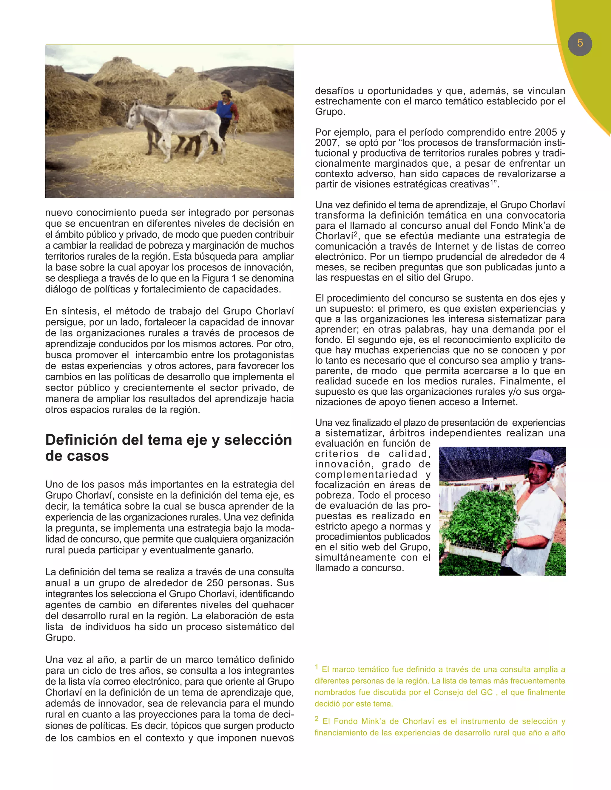 5



                                                                desafíos u oportunidades y que, además, se vinculan
                                                                estrechamente con el marco temático establecido por el
                                                                Grupo.

                                                                Por ejemplo, para el período comprendido entre 2005 y
                                                                2007, se optó por “los procesos de transformación insti-
                                                                tucional y productiva de territorios rurales pobres y tradi-
                                                                cionalmente marginados que, a pesar de enfrentar un
                                                                contexto adverso, han sido capaces de revalorizarse a
                                                                partir de visiones estratégicas creativas1”.

                                                                Una vez definido el tema de aprendizaje, el Grupo Chorlaví
nuevo conocimiento pueda ser integrado por personas             transforma la definición temática en una convocatoria
que se encuentran en diferentes niveles de decisión en          para el llamado al concurso anual del Fondo Mink’a de
el ámbito público y privado, de modo que pueden contribuir      Chorlaví2, que se efectúa mediante una estrategia de
a cambiar la realidad de pobreza y marginación de muchos        comunicación a través de Internet y de listas de correo
territorios rurales de la región. Esta búsqueda para ampliar    electrónico. Por un tiempo prudencial de alrededor de 4
la base sobre la cual apoyar los procesos de innovación,        meses, se reciben preguntas que son publicadas junto a
se despliega a través de lo que en la Figura 1 se denomina      las respuestas en el sitio del Grupo.
diálogo de políticas y fortalecimiento de capacidades.
                                                                El procedimiento del concurso se sustenta en dos ejes y
En síntesis, el método de trabajo del Grupo Chorlaví            un supuesto: el primero, es que existen experiencias y
persigue, por un lado, fortalecer la capacidad de innovar       que a las organizaciones les interesa sistematizar para
de las organizaciones rurales a través de procesos de           aprender; en otras palabras, hay una demanda por el
aprendizaje conducidos por los mismos actores. Por otro,        fondo. El segundo eje, es el reconocimiento explícito de
busca promover el intercambio entre los protagonistas           que hay muchas experiencias que no se conocen y por
                                                                lo tanto es necesario que el concurso sea amplio y trans-
de estas experiencias y otros actores, para favorecer los       parente, de modo que permita acercarse a lo que en
cambios en las políticas de desarrollo que implementa el        realidad sucede en los medios rurales. Finalmente, el
sector público y crecientemente el sector privado, de           supuesto es que las organizaciones rurales y/o sus orga-
manera de ampliar los resultados del aprendizaje hacia          nizaciones de apoyo tienen acceso a Internet.
otros espacios rurales de la región.
                                                                Una vez finalizado el plazo de presentación de experiencias
                                                                a sistematizar, árbitros independientes realizan una
Definición del tema eje y selección                             evaluación en función de
de casos                                                        criterios de calidad,
                                                                innovación, grado de
                                                                complementariedad y
Uno de los pasos más importantes en la estrategia del           focalización en áreas de
Grupo Chorlaví, consiste en la definición del tema eje, es      pobreza. Todo el proceso
decir, la temática sobre la cual se busca aprender de la        de evaluación de las pro-
experiencia de las organizaciones rurales. Una vez definida     puestas es realizado en
la pregunta, se implementa una estrategia bajo la moda-         estricto apego a normas y
lidad de concurso, que permite que cualquiera organización      procedimientos publicados
rural pueda participar y eventualmente ganarlo.                 en el sitio web del Grupo,
                                                                simultáneamente con el
La definición del tema se realiza a través de una consulta      llamado a concurso.
anual a un grupo de alrededor de 250 personas. Sus
integrantes los selecciona el Grupo Chorlaví, identificando
agentes de cambio en diferentes niveles del quehacer
del desarrollo rural en la región. La elaboración de esta
lista de individuos ha sido un proceso sistemático del
Grupo.

Una vez al año, a partir de un marco temático definido
                                                                1 El marco temático fue definido a través de una consulta amplia a
para un ciclo de tres años, se consulta a los integrantes
de la lista vía correo electrónico, para que oriente al Grupo   diferentes personas de la región. La lista de temas más frecuentemente
Chorlaví en la definición de un tema de aprendizaje que,        nombrados fue discutida por el Consejo del GC , el que finalmente
además de innovador, sea de relevancia para el mundo            decidió por este tema.
rural en cuanto a las proyecciones para la toma de deci-        2 El Fondo Mink’a de Chorlaví es el instrumento de selección y
siones de políticas. Es decir, tópicos que surgen producto
                                                                financiamiento de las experiencias de desarrollo rural que año a año
de los cambios en el contexto y que imponen nuevos
 