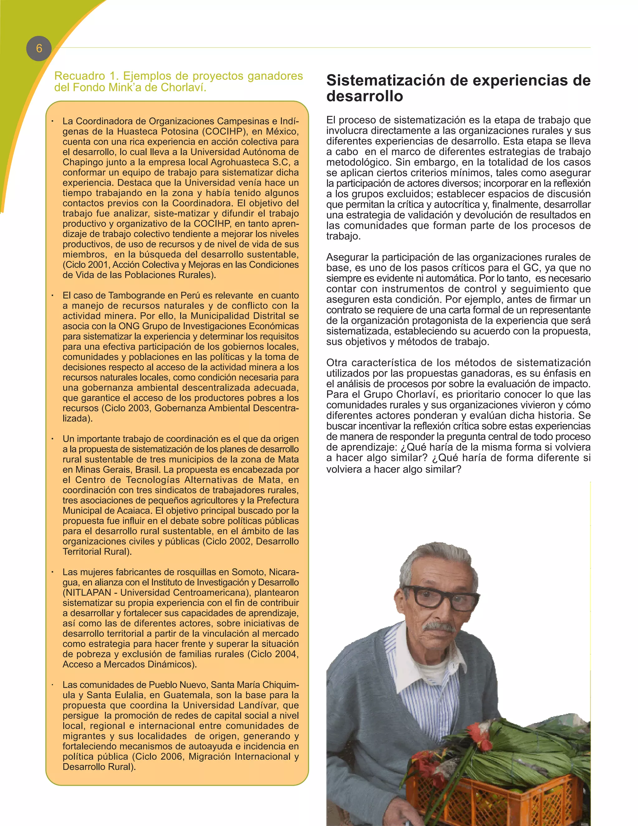 6

    Recuadro 1. Ejemplos de proyectos ganadores
    del Fondo Mink’a de Chorlaví.                                      Sistematización de experiencias de
                                                                       desarrollo
    · La Coordinadora de Organizaciones Campesinas e Indí-             El proceso de sistematización es la etapa de trabajo que
      genas de la Huasteca Potosina (COCIHP), en México,               involucra directamente a las organizaciones rurales y sus
      cuenta con una rica experiencia en acción colectiva para         diferentes experiencias de desarrollo. Esta etapa se lleva
      el desarrollo, lo cual lleva a la Universidad Autónoma de        a cabo en el marco de diferentes estrategias de trabajo
      Chapingo junto a la empresa local Agrohuasteca S.C, a            metodológico. Sin embargo, en la totalidad de los casos
      conformar un equipo de trabajo para sistematizar dicha           se aplican ciertos criterios mínimos, tales como asegurar
      experiencia. Destaca que la Universidad venía hace un            la participación de actores diversos; incorporar en la reflexión
      tiempo trabajando en la zona y había tenido algunos              a los grupos excluidos; establecer espacios de discusión
      contactos previos con la Coordinadora. El objetivo del           que permitan la crítica y autocrítica y, finalmente, desarrollar
      trabajo fue analizar, siste-matizar y difundir el trabajo        una estrategia de validación y devolución de resultados en
      productivo y organizativo de la COCIHP, en tanto apren-          las comunidades que forman parte de los procesos de
      dizaje de trabajo colectivo tendiente a mejorar los niveles      trabajo.
      productivos, de uso de recursos y de nivel de vida de sus
      miembros, en la búsqueda del desarrollo sustentable,             Asegurar la participación de las organizaciones rurales de
      (Ciclo 2001, Acción Colectiva y Mejoras en las Condiciones       base, es uno de los pasos críticos para el GC, ya que no
      de Vida de las Poblaciones Rurales).                             siempre es evidente ni automática. Por lo tanto, es necesario
                                                                       contar con instrumentos de control y seguimiento que
    · El caso de Tambogrande en Perú es relevante en cuanto            aseguren esta condición. Por ejemplo, antes de firmar un
      a manejo de recursos naturales y de conflicto con la             contrato se requiere de una carta formal de un representante
      actividad minera. Por ello, la Municipalidad Distrital se
                                                                       de la organización protagonista de la experiencia que será
      asocia con la ONG Grupo de Investigaciones Económicas
      para sistematizar la experiencia y determinar los requisitos
                                                                       sistematizada, estableciendo su acuerdo con la propuesta,
      para una efectiva participación de los gobiernos locales,
                                                                       sus objetivos y métodos de trabajo.
      comunidades y poblaciones en las políticas y la toma de
      decisiones respecto al acceso de la actividad minera a los       Otra característica de los métodos de sistematización
      recursos naturales locales, como condición necesaria para        utilizados por las propuestas ganadoras, es su énfasis en
      una gobernanza ambiental descentralizada adecuada,               el análisis de procesos por sobre la evaluación de impacto.
      que garantice el acceso de los productores pobres a los          Para el Grupo Chorlaví, es prioritario conocer lo que las
      recursos (Ciclo 2003, Gobernanza Ambiental Descentra-            comunidades rurales y sus organizaciones vivieron y cómo
      lizada).                                                         diferentes actores ponderan y evalúan dicha historia. Se
                                                                       buscar incentivar la reflexión crítica sobre estas experiencias
    · Un importante trabajo de coordinación es el que da origen        de manera de responder la pregunta central de todo proceso
      a la propuesta de sistematización de los planes de desarrollo    de aprendizaje: ¿Qué haría de la misma forma si volviera
      rural sustentable de tres municipios de la zona de Mata          a hacer algo similar? ¿Qué haría de forma diferente si
      en Minas Gerais, Brasil. La propuesta es encabezada por          volviera a hacer algo similar?
      el Centro de Tecnologías Alternativas de Mata, en
      coordinación con tres sindicatos de trabajadores rurales,
      tres asociaciones de pequeños agricultores y la Prefectura
      Municipal de Acaiaca. El objetivo principal buscado por la
      propuesta fue influir en el debate sobre políticas públicas
      para el desarrollo rural sustentable, en el ámbito de las
      organizaciones civiles y públicas (Ciclo 2002, Desarrollo
      Territorial Rural).

    · Las mujeres fabricantes de rosquillas en Somoto, Nicara-
      gua, en alianza con el Instituto de Investigación y Desarrollo
      (NITLAPAN - Universidad Centroamericana), plantearon
      sistematizar su propia experiencia con el fin de contribuir
      a desarrollar y fortalecer sus capacidades de aprendizaje,
      así como las de diferentes actores, sobre iniciativas de
      desarrollo territorial a partir de la vinculación al mercado
      como estrategia para hacer frente y superar la situación
      de pobreza y exclusión de familias rurales (Ciclo 2004,
      Acceso a Mercados Dinámicos).

    · Las comunidades de Pueblo Nuevo, Santa María Chiquim-
      ula y Santa Eulalia, en Guatemala, son la base para la
      propuesta que coordina la Universidad Landívar, que
      persigue la promoción de redes de capital social a nivel
      local, regional e internacional entre comunidades de
      migrantes y sus localidades de origen, generando y
      fortaleciendo mecanismos de autoayuda e incidencia en
      política pública (Ciclo 2006, Migración Internacional y
      Desarrollo Rural).
 