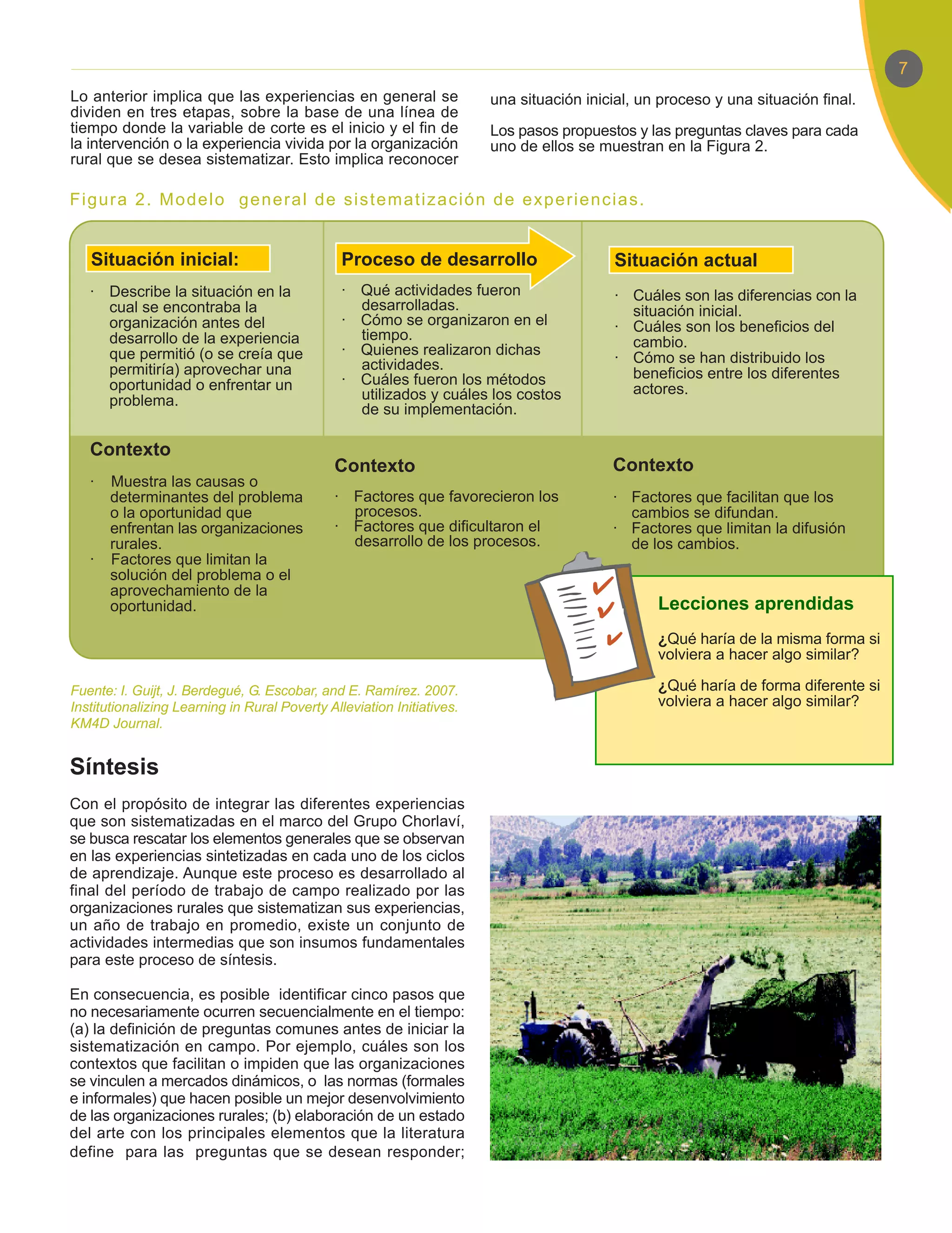 7
Lo anterior implica que las experiencias en general se                  una situación inicial, un proceso y una situación final.
dividen en tres etapas, sobre la base de una línea de
tiempo donde la variable de corte es el inicio y el fin de              Los pasos propuestos y las preguntas claves para cada
la intervención o la experiencia vivida por la organización             uno de ellos se muestran en la Figura 2.
rural que se desea sistematizar. Esto implica reconocer

Figura 2. Modelo general de sistematización de experiencias.


   Situación inicial:                           Proceso de desarrollo                      Situación actual
   · Describe la situación en la                · Qué actividades fueron                   · Cuáles son las diferencias con la
     cual se encontraba la                        desarrolladas.                             situación inicial.
     organización antes del                     · Cómo se organizaron en el                · Cuáles son los beneficios del
     desarrollo de la experiencia                 tiempo.                                    cambio.
     que permitió (o se creía que               · Quienes realizaron dichas
                                                  actividades.                             · Cómo se han distribuido los
     permitiría) aprovechar una                                                              beneficios entre los diferentes
     oportunidad o enfrentar un                 · Cuáles fueron los métodos
                                                  utilizados y cuáles los costos             actores.
     problema.
                                                  de su implementación.

   Contexto
                                              Contexto                                    Contexto
   ·   Muestra las causas o
       determinantes del problema             · Factores que favorecieron los             · Factores que facilitan que los
       o la oportunidad que                     procesos.                                   cambios se difundan.
       enfrentan las organizaciones           · Factores que dificultaron el              · Factores que limitan la difusión
       rurales.                                 desarrollo de los procesos.                 de los cambios.
   ·   Factores que limitan la
       solución del problema o el
       aprovechamiento de la
       oportunidad.                                                                              Lecciones aprendidas
                                                                                                 ¿Qué haría de la misma forma si
                                                                                                 volviera a hacer algo similar?

Fuente: I. Guijt, J. Berdegué, G. Escobar, and E. Ramírez. 2007.                                 ¿Qué haría de forma diferente si
Institutionalizing Learning in Rural Poverty Alleviation Initiatives.                            volviera a hacer algo similar?
KM4D Journal.


Síntesis
Con el propósito de integrar las diferentes experiencias
que son sistematizadas en el marco del Grupo Chorlaví,
se busca rescatar los elementos generales que se observan
en las experiencias sintetizadas en cada uno de los ciclos
de aprendizaje. Aunque este proceso es desarrollado al
final del período de trabajo de campo realizado por las
organizaciones rurales que sistematizan sus experiencias,
un año de trabajo en promedio, existe un conjunto de
actividades intermedias que son insumos fundamentales
para este proceso de síntesis.

En consecuencia, es posible identificar cinco pasos que
no necesariamente ocurren secuencialmente en el tiempo:
(a) la definición de preguntas comunes antes de iniciar la
sistematización en campo. Por ejemplo, cuáles son los
contextos que facilitan o impiden que las organizaciones
se vinculen a mercados dinámicos, o las normas (formales
e informales) que hacen posible un mejor desenvolvimiento
de las organizaciones rurales; (b) elaboración de un estado
del arte con los principales elementos que la literatura
define para las preguntas que se desean responder;
 