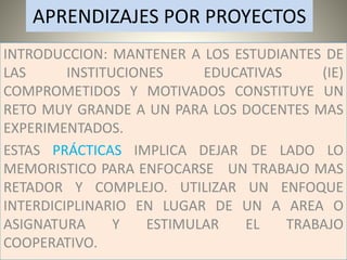 APRENDIZAJES POR PROYECTOS
INTRODUCCION: MANTENER A LOS ESTUDIANTES DE
LAS INSTITUCIONES EDUCATIVAS (IE)
COMPROMETIDOS Y MOTIVADOS CONSTITUYE UN
RETO MUY GRANDE A UN PARA LOS DOCENTES MAS
EXPERIMENTADOS.
ESTAS PRÁCTICAS IMPLICA DEJAR DE LADO LO
MEMORISTICO PARA ENFOCARSE UN TRABAJO MAS
RETADOR Y COMPLEJO. UTILIZAR UN ENFOQUE
INTERDICIPLINARIO EN LUGAR DE UN A AREA O
ASIGNATURA Y ESTIMULAR EL TRABAJO
COOPERATIVO.
 