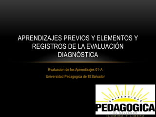 Evaluacion de los Aprendizajes 01-A
Universidad Pedagogica de El Salvador
APRENDIZAJES PREVIOS Y ELEMENTOS Y
REGISTROS DE LA EVALUACIÓN
DIAGNÓSTICA
 
