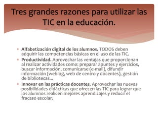 Tres grandes razones para utilizar las 
TIC en la educación. 
 Alfabetización digital de los alumnos. TODOS deben 
adquirir las competencias básicas en el uso de las TIC. 
 Productividad. Aprovechar las ventajas que proporcionan 
al realizar actividades como: preparar apuntes y ejercicios, 
buscar información, comunicarse (e-mail), difundir 
información (weblog, web de centro y docentes), gestión 
de bibliotecas... 
 Innovar en las prácticas docentes. Aprovechar las nuevas 
posibilidades didácticas que ofrecen las TIC para lograr que 
los alumnos realicen mejores aprendizajes y reducir el 
fracaso escolar. 
 