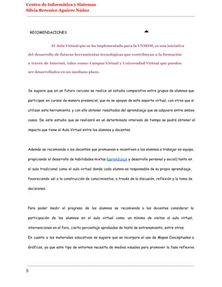 Centro de Informática y Sistemas
Silvia Berenice Aguirre Núñez
RECOMENDACIONES
El Aula Virtual que se ha implementado para la UNMSM, es una iniciativa
del desarrollo de futuras herramientas tecnológicas que contribuyan a la formación
a través de Internet, tales como: Campus Virtual y Universidad Virtual que pueden
ser desarrollados en un mediano plazo.
Se sugiere que en un futuro cercano se realice un estudio comparativo entre grupos de alumnos que
participan en cursos de manera presencial, que no se apoyan de este soporte virtual, con otros que si
utilizan esta herramienta; y con ello obtener resultados del aprendizaje que se adquiere entre ambos
casos. De este estudio que se realizará en un determinado intervalo de tiempo se podrá obtener el
impacto que tiene el Aula Virtual entre los alumnos y docentes.
Además se recomienda a los docentes que promuevan e incentiven a los alumnos a trabajar en equipo,
propiciando el desarrollo de habilidades mixtas (aprendizaje y desarrollo personal y social) tanto en
el aula tradicional como el aula virtual donde cada alumno es responsable de su propio aprendizaje,
favoreciendo así a la construcción de conocimientos, a través de la discusión, reflexión y la toma de
decisiones.
Para poder medir el progreso de los alumnos se recomienda a los docentes considerar la
participación de los alumnos en el aula virtual como: un mínimo de visitas al aula virtual,
intervenciones en el foro, cierto porcentaje aprobados de tests de entrenamiento, entre otros.
En cuanto a los materiales educativos se sugiere que se incorpore el uso de Mapas Conceptuales o
Gráficos, ya que este tipo de entornos necesita de medios visuales para promover la fase reflexiva
5
 