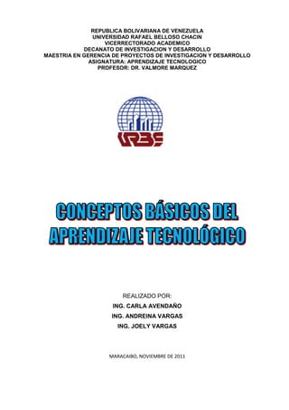 REPUBLICA BOLIVARIANA DE VENEZUELA
               UNIVERSIDAD RAFAEL BELLOSO CHACIN
                   VICERRECTORADO ACADEMICO
            DECANATO DE INVESTIGACION Y DESARROLLO
MAESTRIA EN GERENCIA DE PROYECTOS DE INVESTIGACION Y DESARROLLO
              ASIGNATURA: APRENDIZAJE TECNOLOGICO
                 PROFESOR: DR. VALMORE MARQUEZ




                        REALIZADO POR:
                     ING. CARLA AVENDAÑO
                    ING. ANDREINA VARGAS
                      ING. JOELY VARGAS




                   MARACAIBO, NOVIEMBRE DE 2011
 