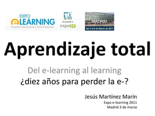 Aprendizaje total Del e-learning al learning ¿diezaños para perder la e-? Jesús Martínez Marín  Expo e-learning 2011 Madrid 3 de marzo 