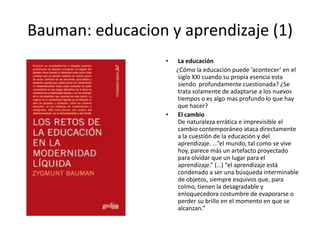 Bauman: educacion y aprendizaje (1)La educación       ¿Cómo la educación puede ‘acontecer’ en el siglo XXI cuando su propia esencia esta siendo  profundamente cuestionada? ¿Se trata solamente de adaptarse a los nuevos tiempos o es algo mas profundo lo que hay que hacer?El cambio De naturaleza errática e imprevisible el cambio contemporáneo ataca directamente a la cuestión de la educación y del aprendizaje. …”el mundo, tal como se vive hoy, parece más un artefacto proyectado para olvidar que un lugar para el aprendizaje.” (…) “el aprendizaje está condenado a ser una búsqueda interminable de objetos, siempre esquivos que, para colmo, tienen la desagradable y enloquecedora costumbre de evaporarse o perder su brillo en el momento en que se alcanzan.” 
