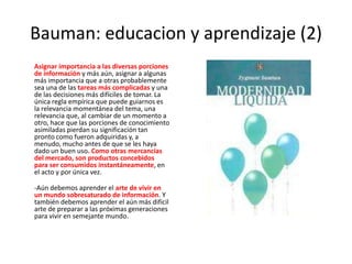 Bauman: educacion y aprendizaje (2)Asignar importancia a las diversas porciones de información y más aún, asignar a algunas más importancia que a otras probablemente sea una de las tareas más complicadas y una de las decisiones más difíciles de tomar. La única regla empírica que puede guiarnos es la relevancia momentánea del tema, una relevancia que, al cambiar de un momento a otro, hace que las porciones de conocimiento asimiladas pierdan su significación tan pronto como fueron adquiridas y, a menudo, mucho antes de que se les haya dado un buen uso. Como otras mercancías del mercado, son productos concebidos para ser consumidos instantáneamente, en el acto y por única vez.-Aún debemos aprender el arte de vivir en un mundo sobresaturado de información. Y también debemos aprender el aún más difícil arte de preparar a las próximas generaciones para vivir en semejante mundo. 