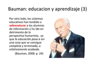 Bauman: educacion y aprendizaje (3)     Por otro lado, los sistemas educativos han tendido a sobresaturar a los alumnos de información y ha ido en detrimento de la  perspectiva humanista,  ya que la educación pasa a ser una cosa que se consigue completa y terminada, o relativamente acabada.             (Bauman, 2008: p. 24)