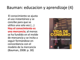 Bauman: educacion y aprendizaje (4)     El conocimiento se ajusta al uso instantáneo y se concibe para que se utilice una sola vez (...) Hoy el conocimiento es una mercancía; al menos se ha fundido en el molde de mercancía y se incita a seguir formándose en concordancia con el modelo de la mercancía (Bauman, 2008: p. 30)