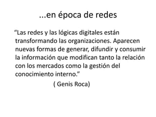 ...en época de redes   “Las redes y las lógicas digitales están transformando las organizaciones. Aparecen nuevas formas de generar, difundir y consumir  la información que modifican tanto la relación con los mercados como la gestión del conocimiento interno.”                            ( Genis Roca)