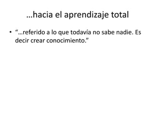 …hacia el aprendizaje total“…referido a lo que todavía no sabe nadie. Es decir crear conocimiento.”